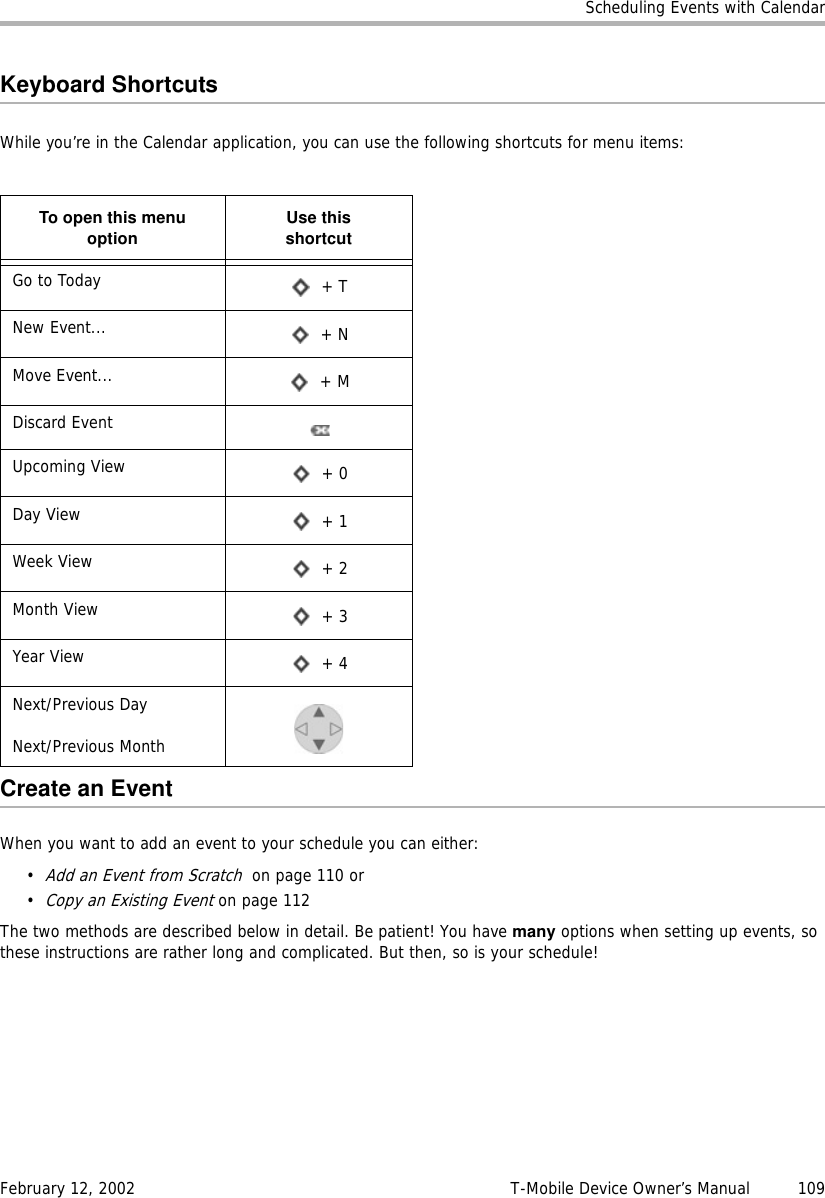 Scheduling Events with CalendarFebruary 12, 2002 T-Mobile Device Owner’s Manual  109Keyboard ShortcutsWhile you’re in the Calendar application, you can use the following shortcuts for menu items:Create an EventWhen you want to add an event to your schedule you can either:•Add an Event from Scratch  on page 110 or •Copy an Existing Event on page 112The two methods are described below in detail. Be patient! You have many options when setting up events, so these instructions are rather long and complicated. But then, so is your schedule!To open this menuoption Use thisshortcutGo to Today  + TNew Event...  + NMove Event...  + MDiscard EventUpcoming View  + 0Day View  + 1Week View  + 2Month View  + 3Year View  + 4Next/Previous DayNext/Previous Month