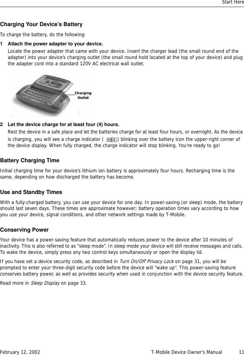 Start HereFebruary 12, 2002 T-Mobile Device Owner’s Manual  11Charging Your Device’s BatteryTo charge the battery, do the following:1 Attach the power adapter to your device.Locate the power adapter that came with your device. Insert the charger lead (the small round end of the adapter) into your device’s charging outlet (the small round hold located at the top of your device) and plug the adapter cord into a standard 120V AC electrical wall outlet.2 Let the device charge for at least four (4) hours.Rest the device in a safe place and let the batteries charge for at least four hours, or overnight. As the device is charging, you will see a charge indicator ( ) blinking over the battery icon the upper-right corner of the device display. When fully charged, the charge indicator will stop blinking. You’re ready to go!Battery Charging TimeInitial charging time for your device’s lithium ion battery is approximately four hours. Recharging time is the same, depending on how discharged the battery has become.UseandStandbyTimesWith a fully-charged battery, you can use your device for one day. In power-saving (or sleep) mode, the battery should last seven days. These times are approximate however; battery operation times vary according to how you use your device, signal conditions, and other network settings made by T-Mobile.Conserving PowerYour device has a power-saving feature that automatically reduces power to the device after 10 minutes of inactivity. This is also referred to as “sleep mode”. In sleep mode your device will still receive messages and calls. To wake the device, simply press any two control keys simultaneously or open the display lid.If you have set a device security code, as described in Turn On/Off Privacy Lock on page 31, you will be prompted to enter your three-digit security code before the device will “wake up”. This power-saving feature conserves battery power, as well as provides security when used in conjunction with the device security feature.Read more in Sleep Display on page 33.