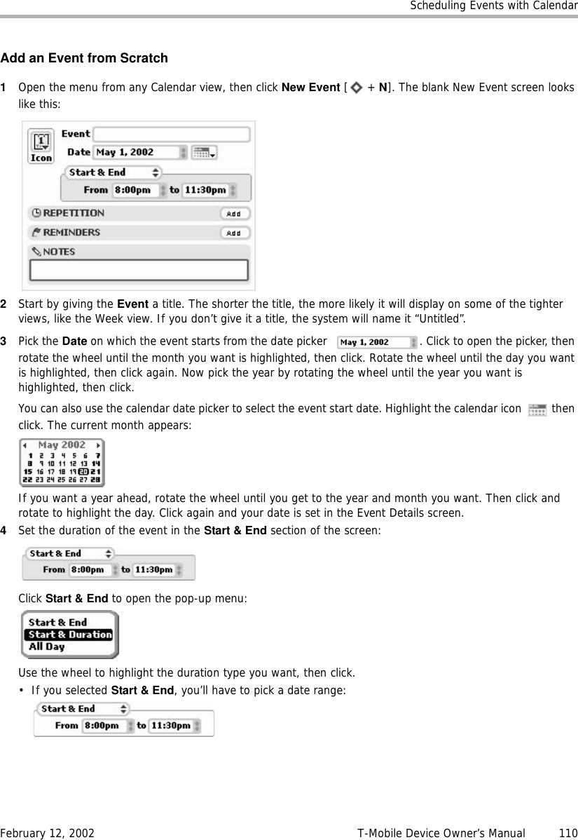 Scheduling Events with CalendarFebruary 12, 2002 T-Mobile Device Owner’s Manual  110Add an Event from Scratch1Open the menu from any Calendar view, then click New Event [ + N]. The blank New Event screen looks like this:2Start by giving the Event a title. The shorter the title, the more likely it will display on some of the tighter views, like the Week view. If you don’t give it a title, the system will name it “Untitled”.3Pick the Date on which the event starts from the date picker  . Click to open the picker, then rotate the wheel until the month you want is highlighted, then click. Rotate the wheel until the day you want is highlighted, then click again. Now pick the year by rotating the wheel until the year you want is highlighted, then click.You can also use the calendar date picker to select the event start date. Highlight the calendar icon   then click. The current month appears:If you want a year ahead, rotate the wheel until you get to the year and month you want. Then click and rotate to highlight the day. Click again and your date is set in the Event Details screen.4Set the duration of the event in the Start &amp; End section of the screen:Click Start &amp; End to open the pop-up menu: Use the wheel to highlight the duration type you want, then click.• If you selected Start &amp; End, you’ll have to pick a date range: 