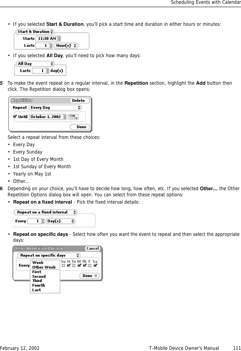 Scheduling Events with CalendarFebruary 12, 2002 T-Mobile Device Owner’s Manual  111• If you selected Start &amp; Duration, you’ll pick a start time and duration in either hours or minutes:• If you selected All Day, you’ll need to pick how many days: 5To make the event repeat on a regular interval, in the Repetition section, highlight the Add button then click. The Repetition dialog box opens:Select a repeat interval from these choices:•Every Day• Every Sunday• 1st Day of Every Month• 1st Sunday of Every Month•Yearly on May 1st•Other...6Depending on your choice, you’ll have to decide how long, how often, etc. If you selected Other..., the Other Repetition Options dialog box will open. You can select from these repeat options:•Repeat on a fixed interval - Pick the fixed interval details:•Repeat on specific days - Select how often you want the event to repeat and then select the appropriate days: