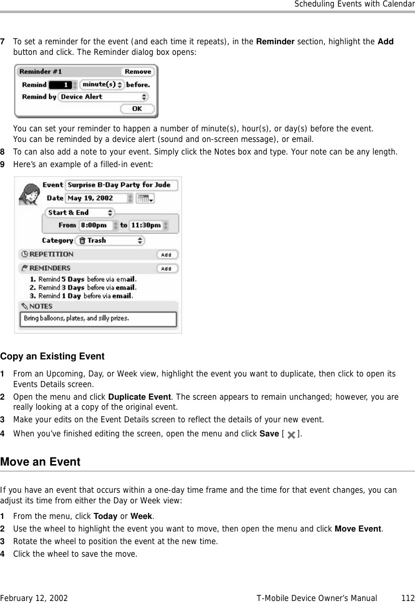 Scheduling Events with CalendarFebruary 12, 2002 T-Mobile Device Owner’s Manual  1127To set a reminder for the event (and each time it repeats), in the Reminder section, highlight the Add button and click. The Reminder dialog box opens: You can set your reminder to happen a number of minute(s), hour(s), or day(s) before the event.You can be reminded by a device alert (sound and on-screen message), or email.8To can also add a note to your event. Simply click the Notes box and type. Your note can be any length.9Here’s an example of a filled-in event:Copy an Existing Event1From an Upcoming, Day, or Week view, highlight the event you want to duplicate, then click to open its Events Details screen.2Open the menu and click Duplicate Event. The screen appears to remain unchanged; however, you are really looking at a copy of the original event.3Make your edits on the Event Details screen to reflect the details of your new event.4When you’ve finished editing the screen, open the menu and click Save [].Move an EventIf you have an event that occurs within a one-day time frame and the time for that event changes, you can adjust its time from either the Day or Week view:1From the menu, click Today or Week.2Use the wheel to highlight the event you want to move, then open the menu and click Move Event.3Rotate the wheel to position the event at the new time.4Click the wheel to save the move.