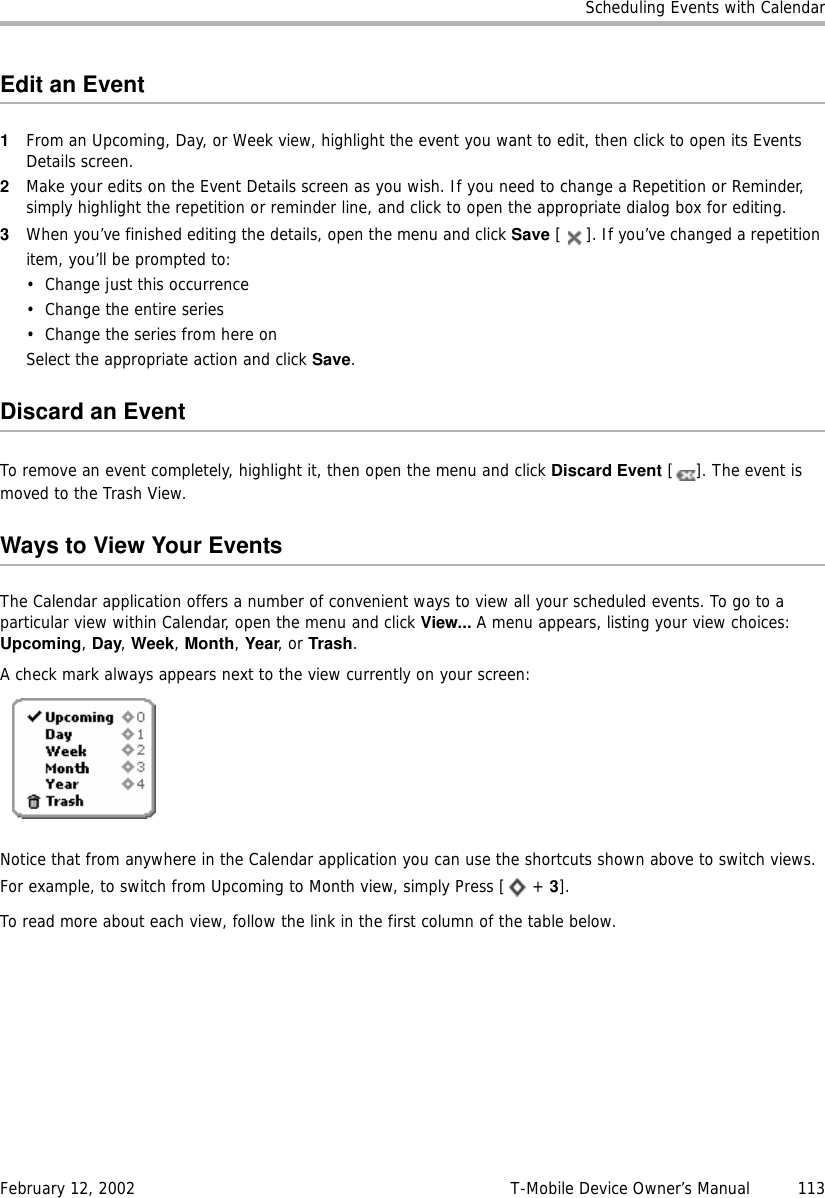 Scheduling Events with CalendarFebruary 12, 2002 T-Mobile Device Owner’s Manual  113Edit an Event1From an Upcoming, Day, or Week view, highlight the event you want to edit, then click to open its Events Details screen.2Make your edits on the Event Details screen as you wish. If you need to change a Repetition or Reminder, simply highlight the repetition or reminder line, and click to open the appropriate dialog box for editing.3When you’ve finished editing the details, open the menu and click Save [ ]. If you’ve changed a repetition item, you’ll be prompted to:• Change just this occurrence• Change the entire series• Change the series from here onSelect the appropriate action and click Save.Discard an EventTo remove an event completely, highlight it, then open the menu and click Discard Event [ ]. The event is moved to the Trash View.Ways to View Your EventsThe Calendar application offers a number of convenient ways to view all your scheduled events. To go to a particular view within Calendar, open the menu and click View... A menu appears, listing your view choices: Upcoming, Day, Week, Month, Year, or Trash.A check mark always appears next to the view currently on your screen:Notice that from anywhere in the Calendar application you can use the shortcuts shown above to switch views. For example, to switch from Upcoming to Month view, simply Press [  + 3].To read more about each view, follow the link in the first column of the table below.