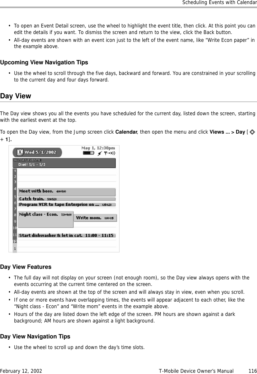 Scheduling Events with CalendarFebruary 12, 2002 T-Mobile Device Owner’s Manual  116• To open an Event Detail screen, use the wheel to highlight the event title, then click. At this point you can edit the details if you want. To dismiss the screen and return to the view, click the Back button.• All-day events are shown with an event icon just to the left of the event name, like “Write Econ paper” in the example above.Upcoming View Navigation Tips• Use the wheel to scroll through the five days, backward and forward. You are constrained in your scrolling to the current day and four days forward.Day ViewThe Day view shows you all the events you have scheduled for the current day, listed down the screen, starting with the earliest event at the top.To open the Day view, from the Jump screen click Calendar, then open the menu and click Views ... &gt; Day [ + 1].Day View Features• The full day will not display on your screen (not enough room), so the Day view always opens with the events occurring at the current time centered on the screen.• All-day events are shown at the top of the screen and will always stay in view, even when you scroll.• If one or more events have overlapping times, the events will appear adjacent to each other, like the “Night class - Econ” and “Write mom” events in the example above.• Hours of the day are listed down the left edge of the screen. PM hours are shown against a dark background; AM hours are shown against a light background.Day View Navigation Tips• Use the wheel to scroll up and down the day’s time slots.