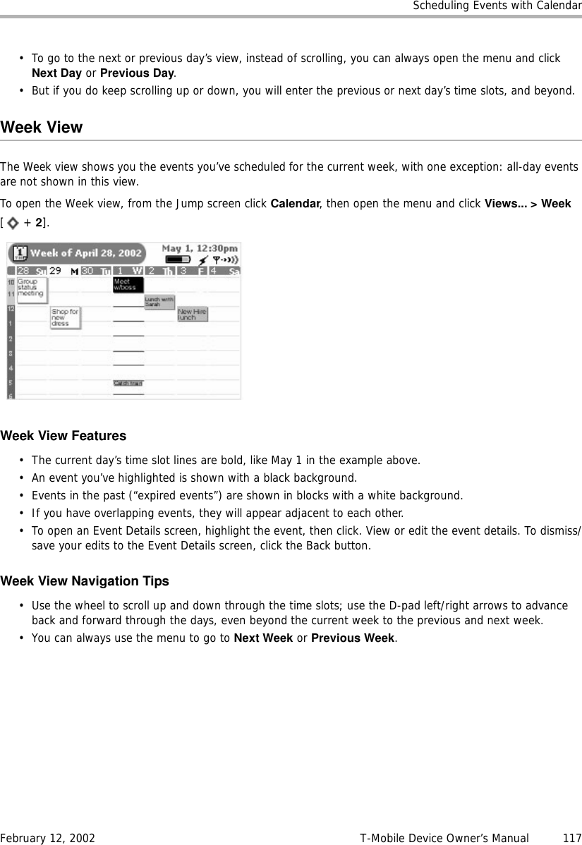 Scheduling Events with CalendarFebruary 12, 2002 T-Mobile Device Owner’s Manual  117• To go to the next or previous day’s view, instead of scrolling, you can always open the menu and click Next Day or Previous Day.• But if you do keep scrolling up or down, you will enter the previous or next day’s time slots, and beyond.Week ViewThe Week view shows you the events you’ve scheduled for the current week, with one exception: all-day events are not shown in this view. To open the Week view, from the Jump screen click Calendar, then open the menu and click Views... &gt; Week[ + 2].Week View Features• The current day’s time slot lines are bold, like May 1 in the example above. • An event you’ve highlighted is shown with a black background.• Events in the past (“expired events”) are shown in blocks with a white background.• If you have overlapping events, they will appear adjacent to each other.• To open an Event Details screen, highlight the event, then click. View or edit the event details. To dismiss/save your edits to the Event Details screen, click the Back button.Week View Navigation Tips• Use the wheel to scroll up and down through the time slots; use the D-pad left/right arrows to advance back and forward through the days, even beyond the current week to the previous and next week. • You can always use the menu to go to Next Week or Previous Week.