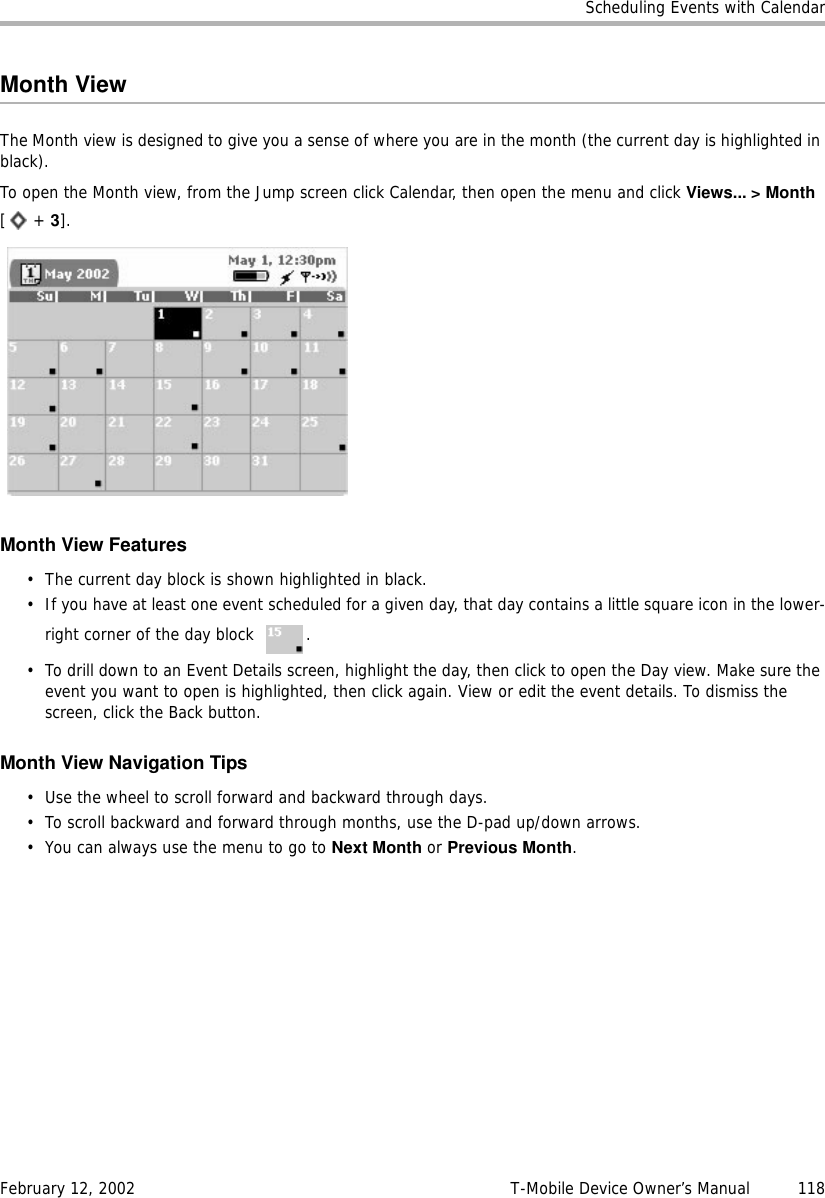 Scheduling Events with CalendarFebruary 12, 2002 T-Mobile Device Owner’s Manual  118Month ViewThe Month view is designed to give you a sense of where you are in the month (the current day is highlighted in black).To open the Month view, from the Jump screen click Calendar, then open the menu and click Views... &gt; Month[ + 3].Month View Features• The current day block is shown highlighted in black.• If you have at least one event scheduled for a given day, that day contains a little square icon in the lower-right corner of the day block  .• To drill down to an Event Details screen, highlight the day, then click to open the Day view. Make sure the event you want to open is highlighted, then click again. View or edit the event details. To dismiss the screen, click the Back button.Month View Navigation Tips• Use the wheel to scroll forward and backward through days.• To scroll backward and forward through months, use the D-pad up/down arrows.• You can always use the menu to go to Next Month or Previous Month.