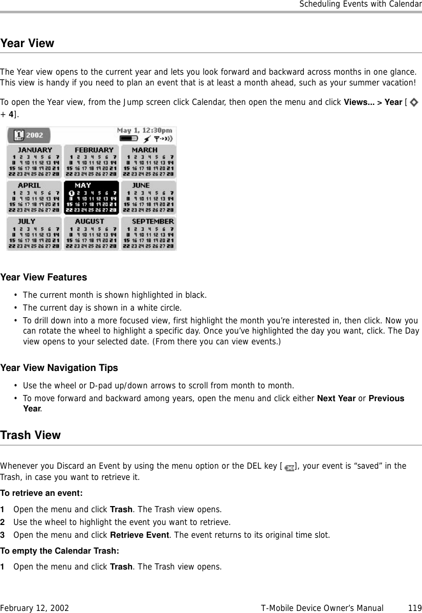 Scheduling Events with CalendarFebruary 12, 2002 T-Mobile Device Owner’s Manual  119Year ViewThe Year view opens to the current year and lets you look forward and backward across months in one glance. This view is handy if you need to plan an event that is at least a month ahead, such as your summer vacation!To open the Year view, from the Jump screen click Calendar, then open the menu and click Views... &gt; Year [ + 4].Year View Features• The current month is shown highlighted in black.• The current day is shown in a white circle.• To drill down into a more focused view, first highlight the month you’re interested in, then click. Now you can rotate the wheel to highlight a specific day. Once you’ve highlighted the day you want, click. The Day view opens to your selected date. (From there you can view events.)Year View Navigation Tips• Use the wheel or D-pad up/down arrows to scroll from month to month.• To move forward and backward among years, open the menu and click either Next Year or PreviousYear.Trash ViewWhenever you Discard an Event by using the menu option or the DEL key [ ], your event is “saved” in the Trash, in case you want to retrieve it.To retrieve an event:1Open the menu and click Trash. The Trash view opens.2Use the wheel to highlight the event you want to retrieve. 3Open the menu and click Retrieve Event. The event returns to its original time slot.To empty the Calendar Trash:1Open the menu and click Trash. The Trash view opens.