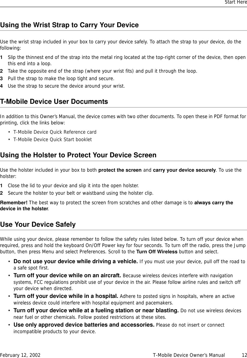 Start HereFebruary 12, 2002 T-Mobile Device Owner’s Manual  12Using the Wrist Strap to Carry Your DeviceUse the wrist strap included in your box to carry your device safely. To attach the strap to your device, do the following:1Slip the thinnest end of the strap into the metal ring located at the top-right corner of the device, then open this end into a loop.2Take the opposite end of the strap (where your wrist fits) and pull it through the loop.3Pull the strap to make the loop tight and secure.4Use the strap to secure the device around your wrist.T-Mobile Device User DocumentsIn addition to this Owner’s Manual, the device comes with two other documents. To open these in PDF format for printing, click the links below:• T-Mobile Device Quick Reference card• T-Mobile Device Quick Start bookletUsing the Holster to Protect Your Device ScreenUse the holster included in your box to both protect the screen and carry your device securely. To use the holster:1Close the lid to your device and slip it into the open holster.2Secure the holster to your belt or waistband using the holster clip.Remember! The best way to protect the screen from scratches and other damage is to always carry thedevice in the holster.Use Your Device SafelyWhile using your device, please remember to follow the safety rules listed below. To turn off your device when required, press and hold the keyboard On/Off Power key for four seconds. To turn off the radio, press the Jump button, then press Menu and select Preferences. Scroll to the Turn Off Wireless button and select.•Do not use your device while driving a vehicle. If you must use your device, pull off the road to a safe spot first.•Turn off your device while on an aircraft. Because wireless devices interfere with navigation systems, FCC regulations prohibit use of your device in the air. Please follow airline rules and switch off your device when directed.•Turn off your device while in a hospital. Adhere to posted signs in hospitals, where an active wireless device could interfere with hospital equipment and pacemakers.•Turn off your device while at a fueling station or near blasting. Do not use wireless devices near fuel or other chemicals. Follow posted restrictions at these sites.•Use only approved device batteries and accessories. Please do not insert or connect incompatible products to your device.