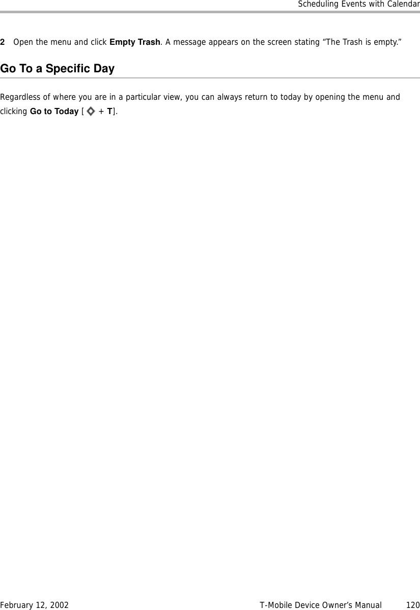 Scheduling Events with CalendarFebruary 12, 2002 T-Mobile Device Owner’s Manual  1202Open the menu and click Empty Trash. A message appears on the screen stating “The Trash is empty.”Go To a Specific DayRegardless of where you are in a particular view, you can always return to today by opening the menu and clicking Go to Today [ + T].