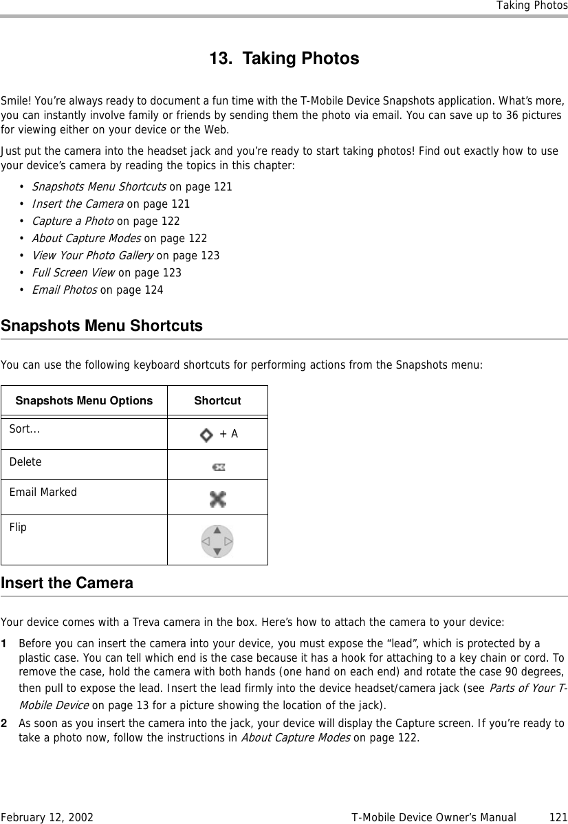 Taking PhotosFebruary 12, 2002 T-Mobile Device Owner’s Manual  12113. Taking PhotosSmile! You’re always ready to document a fun time with the T-Mobile Device Snapshots application. What’s more, you can instantly involve family or friends by sending them the photo via email. You can save up to 36 pictures for viewing either on your device or the Web.Just put the camera into the headset jack and you’re ready to start taking photos! Find out exactly how to use your device’s camera by reading the topics in this chapter:•Snapshots Menu Shortcuts on page 121•Insert the Camera on page 121•Capture a Photo on page 122•About Capture Modes on page 122•View Your Photo Gallery on page 123•Full Screen View on page 123•Email Photos on page 124Snapshots Menu ShortcutsYou can use the following keyboard shortcuts for performing actions from the Snapshots menu:Insert the CameraYour device comes with a Treva camera in the box. Here’s how to attach the camera to your device:1Before you can insert the camera into your device, you must expose the “lead”, which is protected by a plastic case. You can tell which end is the case because it has a hook for attaching to a key chain or cord. To remove the case, hold the camera with both hands (one hand on each end) and rotate the case 90 degrees, then pull to expose the lead. Insert the lead firmly into the device headset/camera jack (see Parts of Your T-Mobile Device on page 13 for a picture showing the location of the jack).2As soon as you insert the camera into the jack, your device will display the Capture screen. If you’re ready to take a photo now, follow the instructions in About Capture Modes on page 122.Snapshots Menu Options ShortcutSort...  + ADeleteEmail MarkedFlip