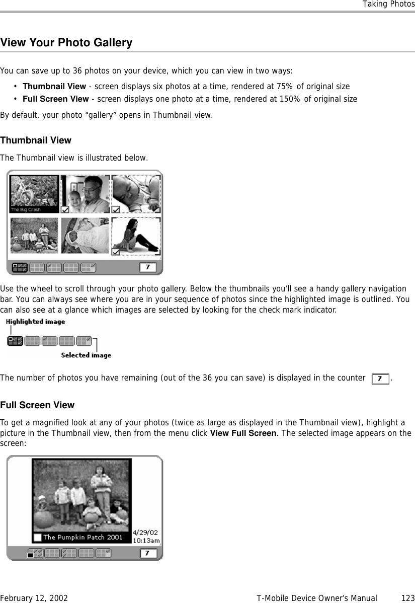 Taking PhotosFebruary 12, 2002 T-Mobile Device Owner’s Manual  123View Your Photo GalleryYou can save up to 36 photos on your device, which you can view in two ways:•Thumbnail View - screen displays six photos at a time, rendered at 75% of original size•Full Screen View - screen displays one photo at a time, rendered at 150% of original sizeBy default, your photo “gallery” opens in Thumbnail view.Thumbnail ViewThe Thumbnail view is illustrated below.Use the wheel to scroll through your photo gallery. Below the thumbnails you’ll see a handy gallery navigation bar. You can always see where you are in your sequence of photos since the highlighted image is outlined. You can also see at a glance which images are selected by looking for the check mark indicator.The number of photos you have remaining (out of the 36 you can save) is displayed in the counter  .Full Screen ViewTo get a magnified look at any of your photos (twice as large as displayed in the Thumbnail view), highlight a picture in the Thumbnail view, then from the menu click View Full Screen. The selected image appears on the screen: