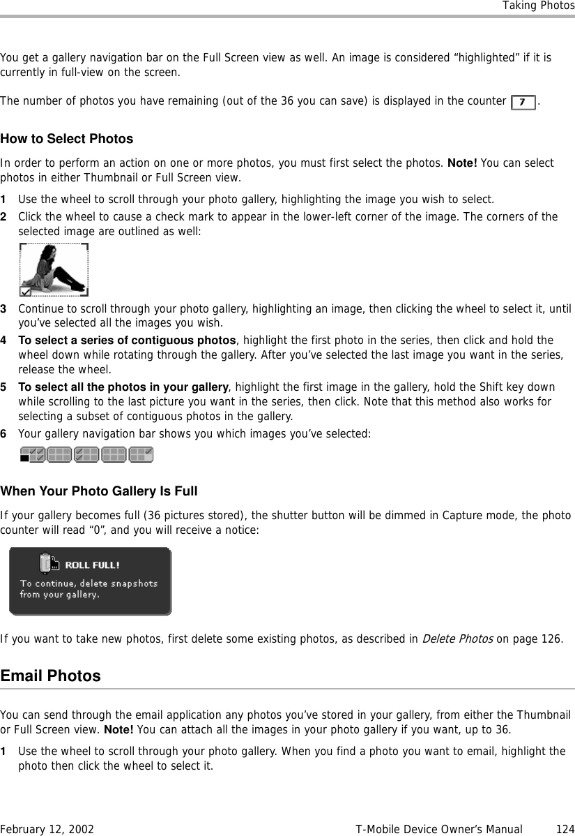 Taking PhotosFebruary 12, 2002 T-Mobile Device Owner’s Manual  124You get a gallery navigation bar on the Full Screen view as well. An image is considered “highlighted” if it is currently in full-view on the screen.The number of photos you have remaining (out of the 36 you can save) is displayed in the counter  .How to Select PhotosIn order to perform an action on one or more photos, you must first select the photos. Note! You can select photos in either Thumbnail or Full Screen view.1Use the wheel to scroll through your photo gallery, highlighting the image you wish to select.2Click the wheel to cause a check mark to appear in the lower-left corner of the image. The corners of the selected image are outlined as well:3Continue to scroll through your photo gallery, highlighting an image, then clicking the wheel to select it, until you’ve selected all the images you wish.4 To select a series of contiguous photos, highlight the first photo in the series, then click and hold the wheel down while rotating through the gallery. After you’ve selected the last image you want in the series, release the wheel. 5 To select all the photos in your gallery, highlight the first image in the gallery, hold the Shift key down while scrolling to the last picture you want in the series, then click. Note that this method also works for selecting a subset of contiguous photos in the gallery.6Your gallery navigation bar shows you which images you’ve selected:When Your Photo Gallery Is FullIf your gallery becomes full (36 pictures stored), the shutter button will be dimmed in Capture mode, the photo counter will read “0”, and you will receive a notice:If you want to take new photos, first delete some existing photos, as described in Delete Photos on page 126.Email PhotosYou can send through the email application any photos you’ve stored in your gallery, from either the Thumbnail or Full Screen view. Note! You can attach all the images in your photo gallery if you want, up to 36.1Use the wheel to scroll through your photo gallery. When you find a photo you want to email, highlight the photo then click the wheel to select it.