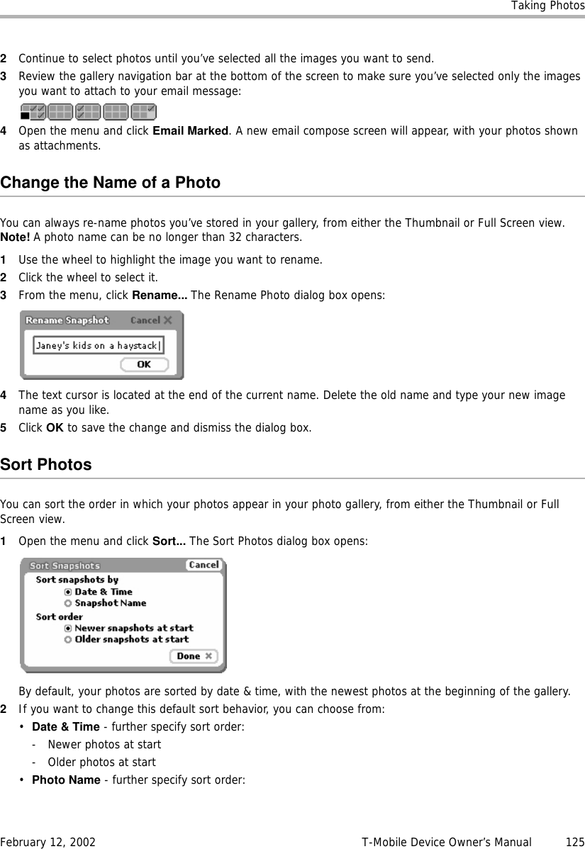 Taking PhotosFebruary 12, 2002 T-Mobile Device Owner’s Manual  1252Continue to select photos until you’ve selected all the images you want to send.3Review the gallery navigation bar at the bottom of the screen to make sure you’ve selected only the images you want to attach to your email message:4Open the menu and click Email Marked. A new email compose screen will appear, with your photos shown as attachments.Change the Name of a PhotoYou can always re-name photos you’ve stored in your gallery, from either the Thumbnail or Full Screen view. Note! A photo name can be no longer than 32 characters.1Use the wheel to highlight the image you want to rename.2Click the wheel to select it.3From the menu, click Rename... The Rename Photo dialog box opens:4The text cursor is located at the end of the current name. Delete the old name and type your new image name as you like.5Click OK to save the change and dismiss the dialog box.Sort PhotosYou can sort the order in which your photos appear in your photo gallery, from either the Thumbnail or Full Screen view.1Open the menu and click Sort... The Sort Photos dialog box opens:By default, your photos are sorted by date &amp; time, with the newest photos at the beginning of the gallery.2If you want to change this default sort behavior, you can choose from:•Date &amp; Time - further specify sort order:- Newer photos at start- Older photos at start•Photo Name - further specify sort order: