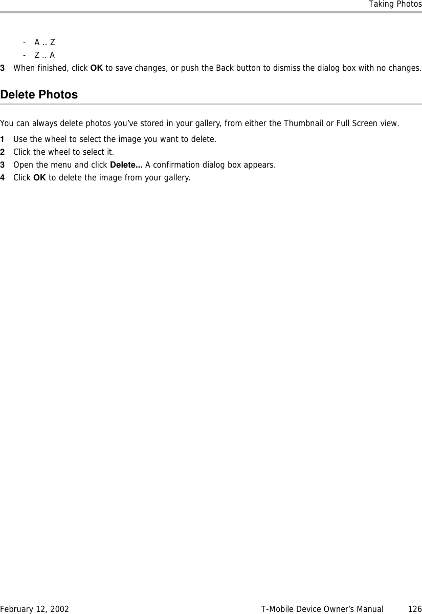 Taking PhotosFebruary 12, 2002 T-Mobile Device Owner’s Manual  126- A .. Z- Z .. A3When finished, click OK to save changes, or push the Back button to dismiss the dialog box with no changes.Delete PhotosYou can always delete photos you’ve stored in your gallery, from either the Thumbnail or Full Screen view.1Use the wheel to select the image you want to delete.2Click the wheel to select it.3Open the menu and click Delete... A confirmation dialog box appears.4Click OK to delete the image from your gallery.