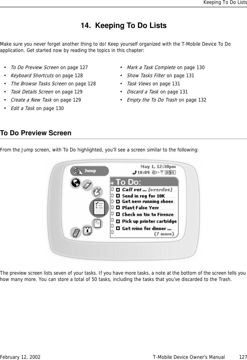 Keeping To Do ListsFebruary 12, 2002 T-Mobile Device Owner’s Manual  12714. Keeping To Do ListsMake sure you never forget another thing to do! Keep yourself organized with the T-Mobile Device To Do application. Get started now by reading the topics in this chapter:To Do Preview ScreenFrom the Jump screen, with To Do highlighted, you’ll see a screen similar to the following:The preview screen lists seven of your tasks. If you have more tasks, a note at the bottom of the screen tells you how many more. You can store a total of 50 tasks, including the tasks that you’ve discarded to the Trash.•To Do Preview Screen on page 127•Keyboard Shortcuts on page 128•The Browse Tasks Screen on page 128•Task Details Screen on page 129•Create a New Task on page 129•Edit a Task on page 130•Mark a Task Complete on page 130•Show Tasks Filter on page 131•Task Views on page 131•Discard a Task on page 131•Empty the To Do Trash on page 132