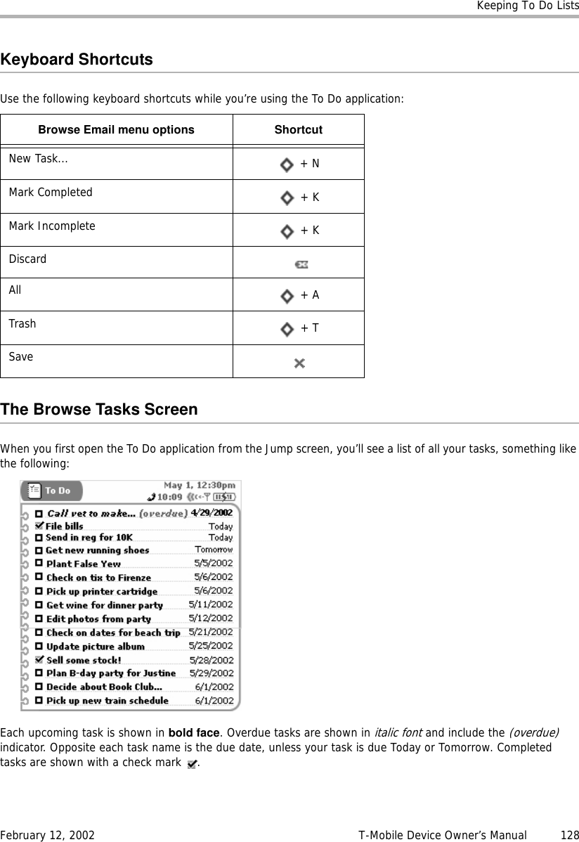 Keeping To Do ListsFebruary 12, 2002 T-Mobile Device Owner’s Manual  128Keyboard ShortcutsUse the following keyboard shortcuts while you’re using the To Do application:The Browse Tasks ScreenWhen you first open the To Do application from the Jump screen, you’ll see a list of all your tasks, something like the following:Each upcoming task is shown in bold face. Overdue tasks are shown in italic font and include the (overdue) indicator. Opposite each task name is the due date, unless your task is due Today or Tomorrow. Completed tasks are shown with a check mark  .Browse Email menu options ShortcutNew Task...  + NMark Completed  + KMark Incomplete  + KDiscardAll  + ATrash  + TSave