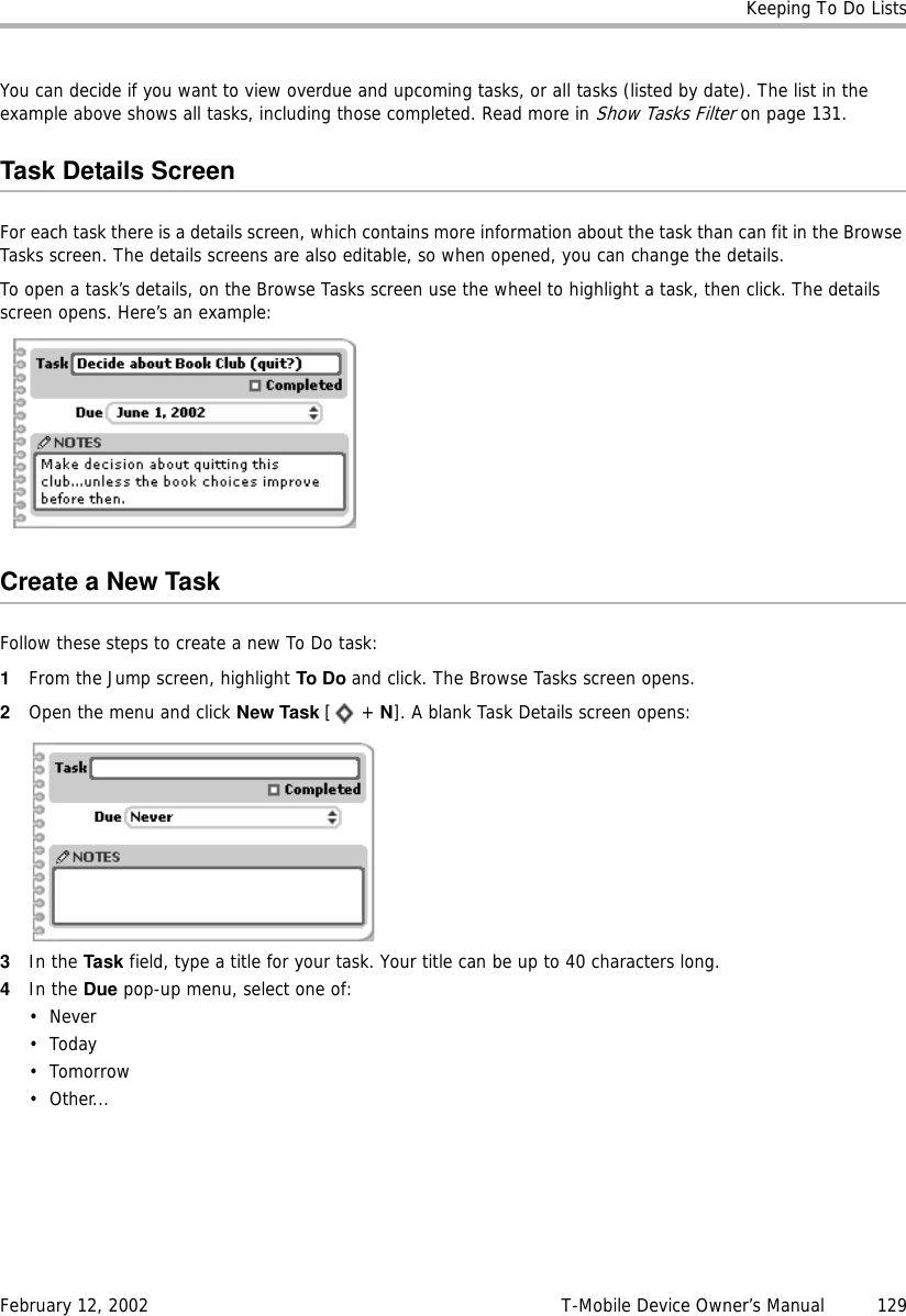 Keeping To Do ListsFebruary 12, 2002 T-Mobile Device Owner’s Manual  129You can decide if you want to view overdue and upcoming tasks, or all tasks (listed by date). The list in the example above shows all tasks, including those completed. Read more in Show Tasks Filter on page 131.Task Details ScreenFor each task there is a details screen, which contains more information about the task than can fit in the Browse Tasks screen. The details screens are also editable, so when opened, you can change the details. To open a task’s details, on the Browse Tasks screen use the wheel to highlight a task, then click. The details screen opens. Here’s an example:Create a New TaskFollow these steps to create a new To Do task:1From the Jump screen, highlight To Do and click. The Browse Tasks screen opens.2Open the menu and click New Task [ + N]. A blank Task Details screen opens:3In the Task field, type a title for your task. Your title can be up to 40 characters long.4In the Due pop-up menu, select one of:• Never•Today• Tomorrow•Other...