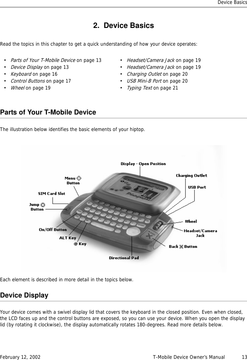 Device BasicsFebruary 12, 2002 T-Mobile Device Owner’s Manual  132. Device BasicsRead the topics in this chapter to get a quick understanding of how your device operates:Parts of Your T-Mobile DeviceThe illustration below identifies the basic elements of your hiptop.Each element is described in more detail in the topics below.Device DisplayYour device comes with a swivel display lid that covers the keyboard in the closed position. Even when closed, the LCD faces up and the control buttons are exposed, so you can use your device. When you open the display lid (by rotating it clockwise), the display automatically rotates 180-degrees. Read more details below.•Parts of Your T-Mobile Device on page 13•Device Display on page 13•Keyboard on page 16•Control Buttons on page 17•Wheel on page 19•Headset/Camera Jack on page 19•Headset/Camera Jack on page 19•Charging Outlet on page 20•USB Mini-B Port on page 20•Typing Text on page 21