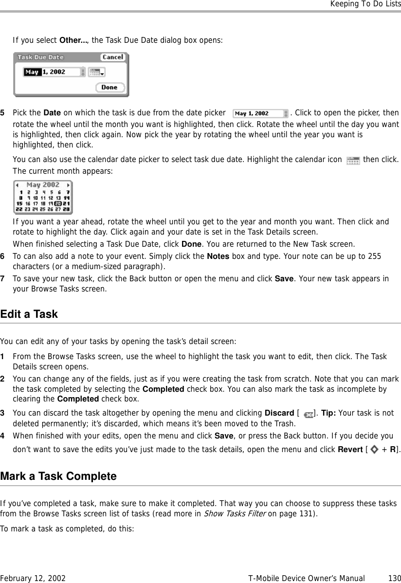 Keeping To Do ListsFebruary 12, 2002 T-Mobile Device Owner’s Manual  130If you select Other..., the Task Due Date dialog box opens:5Pick the Date on which the task is due from the date picker  . Click to open the picker, then rotate the wheel until the month you want is highlighted, then click. Rotate the wheel until the day you want is highlighted, then click again. Now pick the year by rotating the wheel until the year you want is highlighted, then click.You can also use the calendar date picker to select task due date. Highlight the calendar icon   then click. The current month appears:If you want a year ahead, rotate the wheel until you get to the year and month you want. Then click and rotate to highlight the day. Click again and your date is set in the Task Details screen.When finished selecting a Task Due Date, click Done. You are returned to the New Task screen.6To can also add a note to your event. Simply click the Notes box and type. Your note can be up to 255 characters (or a medium-sized paragraph).7To save your new task, click the Back button or open the menu and click Save. Your new task appears in your Browse Tasks screen.Edit a TaskYou can edit any of your tasks by opening the task’s detail screen:1From the Browse Tasks screen, use the wheel to highlight the task you want to edit, then click. The Task Details screen opens.2You can change any of the fields, just as if you were creating the task from scratch. Note that you can mark the task completed by selecting the Completed check box. You can also mark the task as incomplete by clearing the Completed check box.3You can discard the task altogether by opening the menu and clicking Discard []. Tip: Your task is not deleted permanently; it’s discarded, which means it’s been moved to the Trash.4When finished with your edits, open the menu and click Save, or press the Back button. If you decide you don’t want to save the edits you’ve just made to the task details, open the menu and click Revert [ + R].MarkaTaskCompleteIf you’ve completed a task, make sure to make it completed. That way you can choose to suppress these tasks from the Browse Tasks screen list of tasks (read more in Show Tasks Filter on page 131).To mark a task as completed, do this: