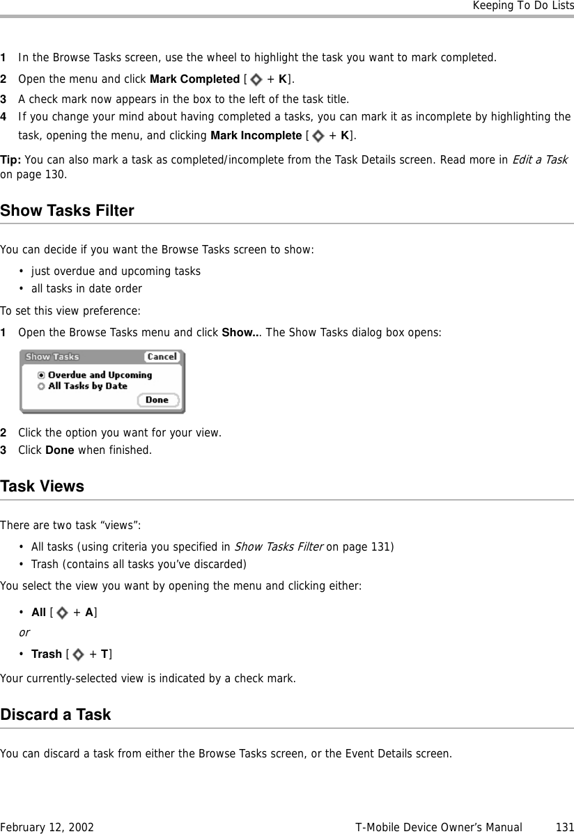 Keeping To Do ListsFebruary 12, 2002 T-Mobile Device Owner’s Manual  1311In the Browse Tasks screen, use the wheel to highlight the task you want to mark completed.2Open the menu and click Mark Completed [ + K].3A check mark now appears in the box to the left of the task title.4If you change your mind about having completed a tasks, you can mark it as incomplete by highlighting the task, opening the menu, and clicking Mark Incomplete [ + K].Tip: You can also mark a task as completed/incomplete from the Task Details screen. Read more in Edit a Task on page 130.Show Tasks FilterYou can decide if you want the Browse Tasks screen to show:• just overdue and upcoming tasks• all tasks in date orderTo set this view preference:1Open the Browse Tasks menu and click Show... The Show Tasks dialog box opens:2Click the option you want for your view.3Click Done when finished.Task ViewsThere are two task “views”:• All tasks (using criteria you specified in Show Tasks Filter on page 131)• Trash (contains all tasks you’ve discarded)You select the view you want by opening the menu and clicking either:•All [ + A]or•Trash [ + T]Your currently-selected view is indicated by a check mark.Discard a TaskYou can discard a task from either the Browse Tasks screen, or the Event Details screen.