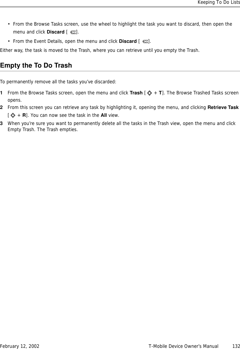 Keeping To Do ListsFebruary 12, 2002 T-Mobile Device Owner’s Manual  132• From the Browse Tasks screen, use the wheel to highlight the task you want to discard, then open the menu and click Discard [].• From the Event Details, open the menu and click Discard []. Either way, the task is moved to the Trash, where you can retrieve until you empty the Trash.Empty the To Do TrashTo permanently remove all the tasks you’ve discarded:1From the Browse Tasks screen, open the menu and click Trash [ + T]. The Browse Trashed Tasks screen opens.2From this screen you can retrieve any task by highlighting it, opening the menu, and clicking Retrieve Task [ + R]. You can now see the task in the All view.3When you’re sure you want to permanently delete all the tasks in the Trash view, open the menu and click Empty Trash. The Trash empties.