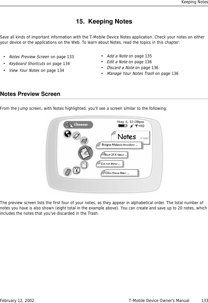 Keeping NotesFebruary 12, 2002 T-Mobile Device Owner’s Manual  13315. Keeping NotesSave all kinds of important information with the T-Mobile Device Notes application. Check your notes on either your device or the applications on the Web. To learn about Notes, read the topics in this chapter:Notes Preview ScreenFrom the Jump screen, with Notes highlighted, you’ll see a screen similar to the following:The preview screen lists the first four of your notes, as they appear in alphabetical order. The total number of notes you have is also shown (eight total in the example above). You can create and save up to 20 notes, which includes the notes that you’ve discarded in the Trash.•Notes Preview Screen on page 133•Keyboard Shortcuts on page 134•View Your Notes on page 134•Add a Note on page 135•Edit a Note on page 136•Discard a Note on page 136•Manage Your Notes Trash on page 136