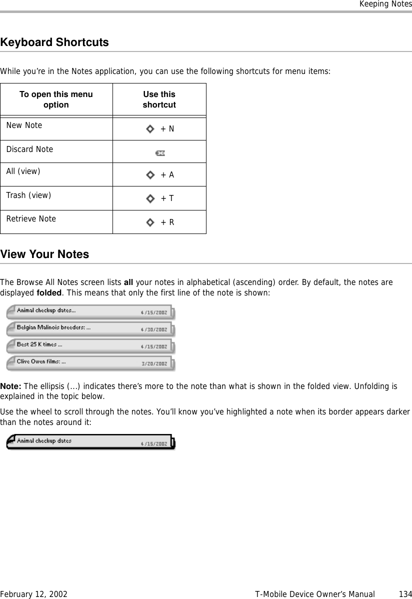 Keeping NotesFebruary 12, 2002 T-Mobile Device Owner’s Manual  134Keyboard ShortcutsWhile you’re in the Notes application, you can use the following shortcuts for menu items:View Your NotesThe Browse All Notes screen lists all your notes in alphabetical (ascending) order. By default, the notes are displayed folded. This means that only the first line of the note is shown:Note: The ellipsis (...) indicates there’s more to the note than what is shown in the folded view. Unfolding is explained in the topic below.Use the wheel to scroll through the notes. You’ll know you’ve highlighted a note when its border appears darker than the notes around it:To open this menuoption Use thisshortcutNew Note  + NDiscard NoteAll (view)  + ATrash (view)  + TRetrieve Note  + R