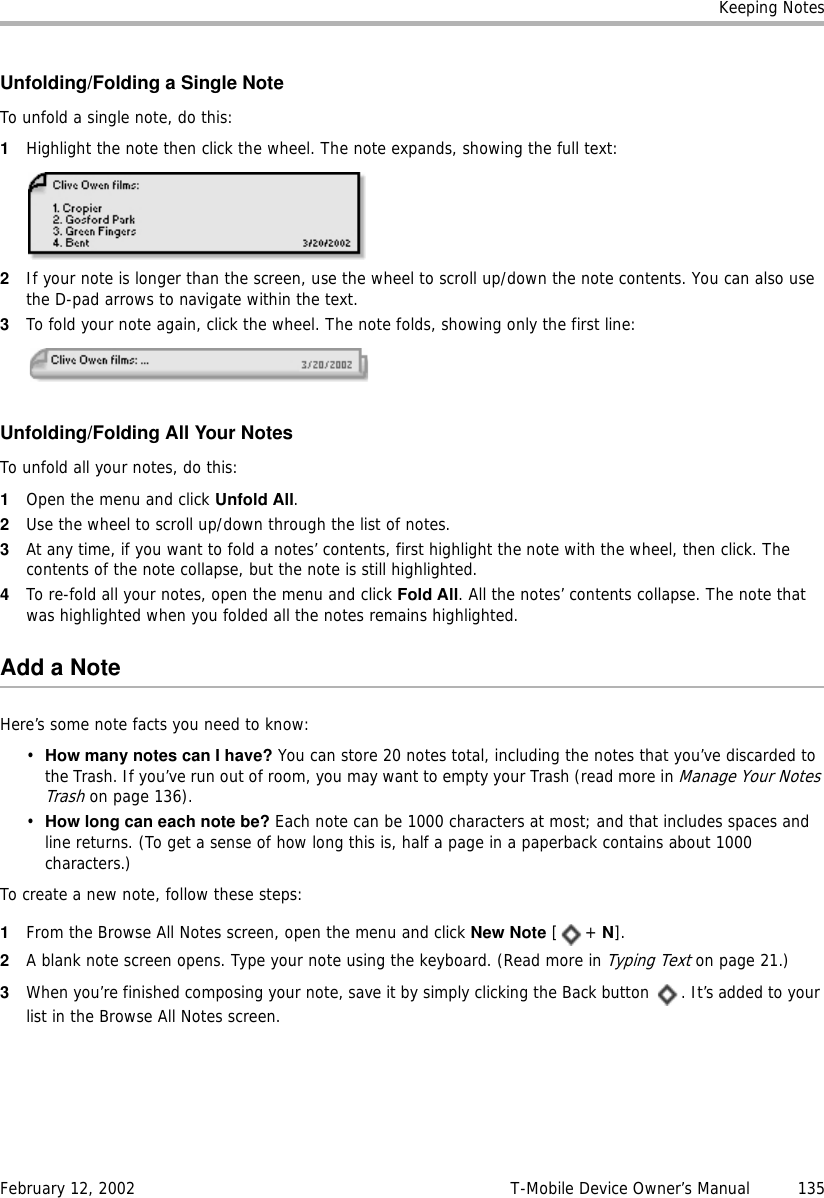 Keeping NotesFebruary 12, 2002 T-Mobile Device Owner’s Manual  135Unfolding/Folding a Single NoteTo unfold a single note, do this:1Highlight the note then click the wheel. The note expands, showing the full text:2If your note is longer than the screen, use the wheel to scroll up/down the note contents. You can also use the D-pad arrows to navigate within the text.3To fold your note again, click the wheel. The note folds, showing only the first line:Unfolding/Folding All Your NotesTo unfold all your notes, do this:1Open the menu and click Unfold All. 2Use the wheel to scroll up/down through the list of notes. 3At any time, if you want to fold a notes’ contents, first highlight the note with the wheel, then click. The contents of the note collapse, but the note is still highlighted.4To re-fold all your notes, open the menu and click Fold All. All the notes’ contents collapse. The note that was highlighted when you folded all the notes remains highlighted.Add a NoteHere’s some note facts you need to know:•How many notes can I have? You can store 20 notes total, including the notes that you’ve discarded to the Trash. If you’ve run out of room, you may want to empty your Trash (read more in Manage Your Notes Trash on page 136).•How long can each note be? Each note can be 1000 characters at most; and that includes spaces and line returns. (To get a sense of how long this is, half a page in a paperback contains about 1000 characters.)To create a new note, follow these steps:1From the Browse All Notes screen, open the menu and click New Note [+ N].2A blank note screen opens. Type your note using the keyboard. (Read more in Typing Text on page 21.)3When you’re finished composing your note, save it by simply clicking the Back button  . It’s added to your list in the Browse All Notes screen.