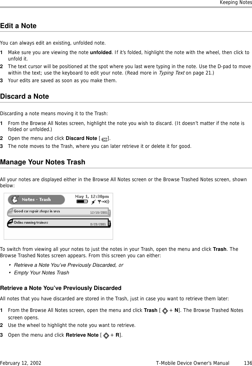 Keeping NotesFebruary 12, 2002 T-Mobile Device Owner’s Manual  136Edit a NoteYou can always edit an existing, unfolded note.1Make sure you are viewing the note unfolded. If it’s folded, highlight the note with the wheel, then click to unfold it.2The text cursor will be positioned at the spot where you last were typing in the note. Use the D-pad to move within the text; use the keyboard to edit your note. (Read more in Typing Text on page 21.)3Your edits are saved as soon as you make them.Discard a NoteDiscarding a note means moving it to the Trash:1From the Browse All Notes screen, highlight the note you wish to discard. (It doesn’t matter if the note is folded or unfolded.)2Open the menu and click Discard Note [].3The note moves to the Trash, where you can later retrieve it or delete it for good.Manage Your Notes TrashAll your notes are displayed either in the Browse All Notes screen or the Browse Trashed Notes screen, shown below:To switch from viewing all your notes to just the notes in your Trash, open the menu and click Trash. The Browse Trashed Notes screen appears. From this screen you can either:•Retrieve a Note You’ve Previously Discarded, or•Empty Your Notes TrashRetrieve a Note You’ve Previously DiscardedAll notes that you have discarded are stored in the Trash, just in case you want to retrieve them later:1From the Browse All Notes screen, open the menu and click Trash [+ N]. The Browse Trashed Notes screen opens.2Use the wheel to highlight the note you want to retrieve.3Open the menu and click Retrieve Note [+ R].