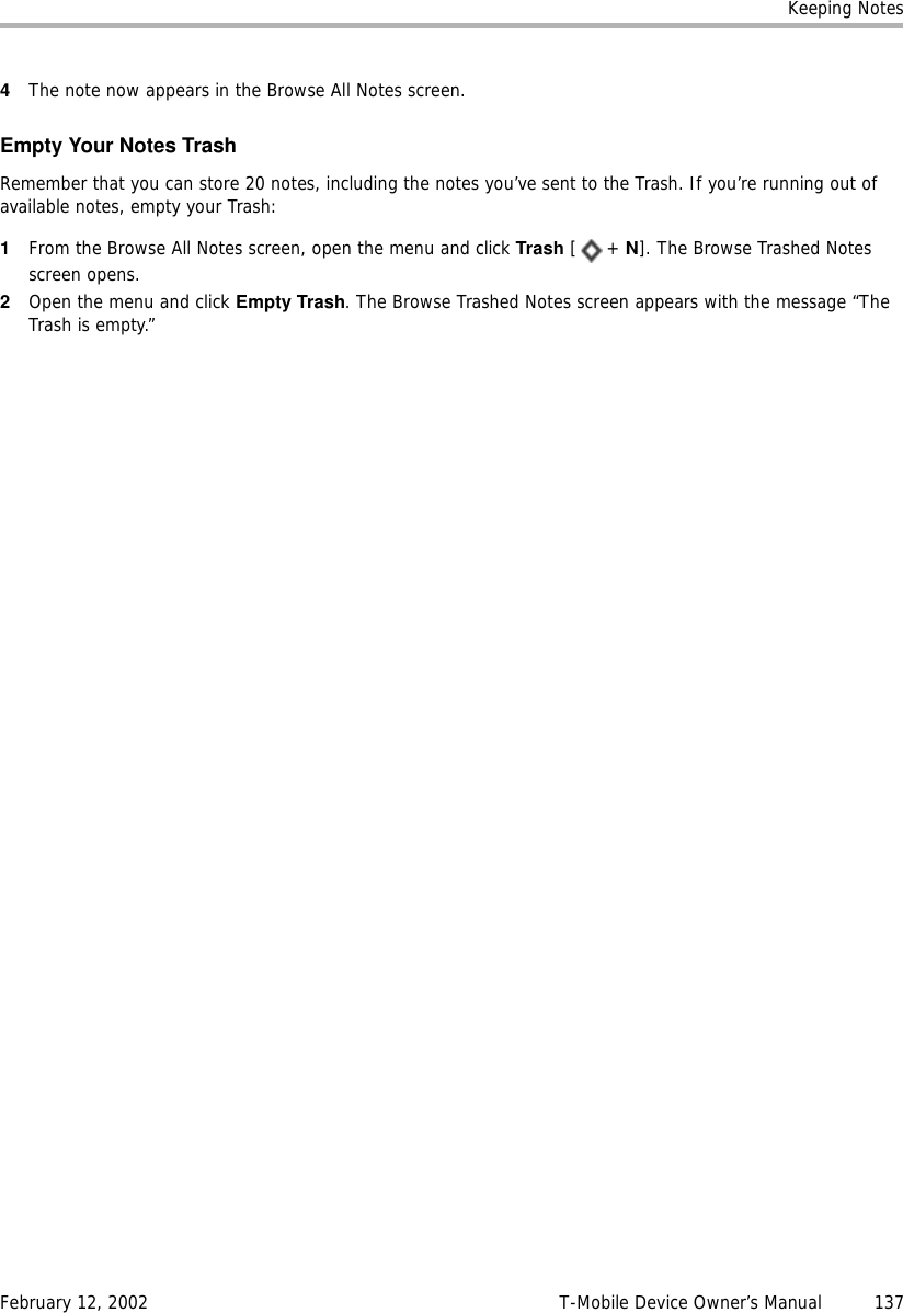 Keeping NotesFebruary 12, 2002 T-Mobile Device Owner’s Manual  1374The note now appears in the Browse All Notes screen.Empty Your Notes TrashRemember that you can store 20 notes, including the notes you’ve sent to the Trash. If you’re running out of available notes, empty your Trash:1From the Browse All Notes screen, open the menu and click Trash [+ N]. The Browse Trashed Notes screen opens.2Open the menu and click Empty Trash. The Browse Trashed Notes screen appears with the message “The Trash is empty.”