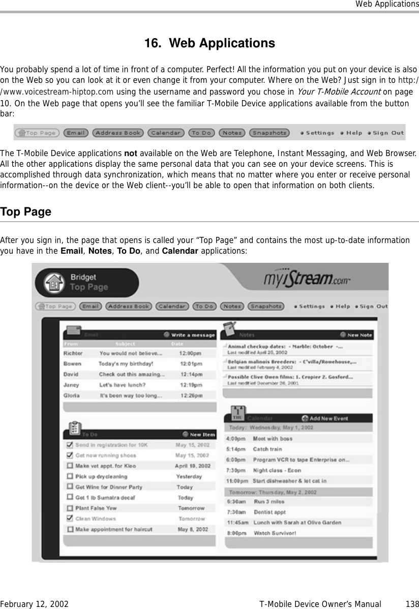 Web ApplicationsFebruary 12, 2002 T-Mobile Device Owner’s Manual  13816. Web ApplicationsYou probably spend a lot of time in front of a computer. Perfect! All the information you put on your device is also on the Web so you can look at it or even change it from your computer. Where on the Web? Just sign in to http://www.voicestream-hiptop.com using the username and password you chose in Your T-Mobile Account on page 10. On the Web page that opens you’ll see the familiar T-Mobile Device applications available from the button bar:The T-Mobile Device applications not available on the Web are Telephone, Instant Messaging, and Web Browser. All the other applications display the same personal data that you can see on your device screens. This is accomplished through data synchronization, which means that no matter where you enter or receive personal information--on the device or the Web client--you’ll be able to open that information on both clients.Top PageAfter you sign in, the page that opens is called your “Top Page” and contains the most up-to-date information you have in the Email, Notes, To Do, and Calendar applications: