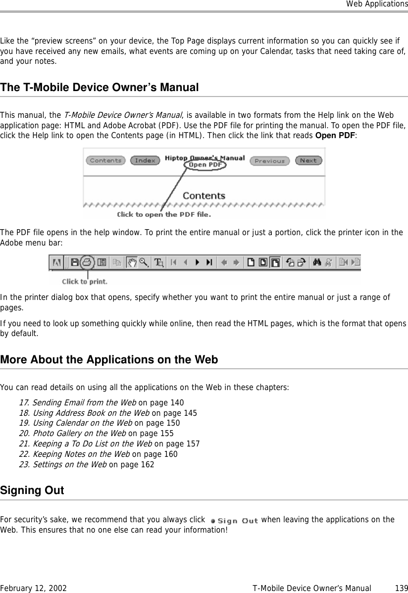 Web ApplicationsFebruary 12, 2002 T-Mobile Device Owner’s Manual  139Like the “preview screens” on your device, the Top Page displays current information so you can quickly see if you have received any new emails, what events are coming up on your Calendar, tasks that need taking care of, and your notes.The T-Mobile Device Owner’s ManualThis manual, the T-Mobile Device Owner’s Manual, is available in two formats from the Help link on the Web application page: HTML and Adobe Acrobat (PDF). Use the PDF file for printing the manual. To open the PDF file, click the Help link to open the Contents page (in HTML). Then click the link that reads Open PDF:The PDF file opens in the help window. To print the entire manual or just a portion, click the printer icon in the Adobe menu bar:In the printer dialog box that opens, specify whether you want to print the entire manual or just a range of pages.If you need to look up something quickly while online, then read the HTML pages, which is the format that opens by default.More About the Applications on the WebYou can read details on using all the applications on the Web in these chapters:17. Sending Email from the Web on page 14018. Using Address Book on the Web on page 14519. Using Calendar on the Web on page 15020. Photo Gallery on the Web on page 15521. Keeping a To Do List on the Web on page 15722. Keeping Notes on the Web on page 16023. Settings on the Web on page 162Signing OutFor security’s sake, we recommend that you always click   when leaving the applications on the Web. This ensures that no one else can read your information!