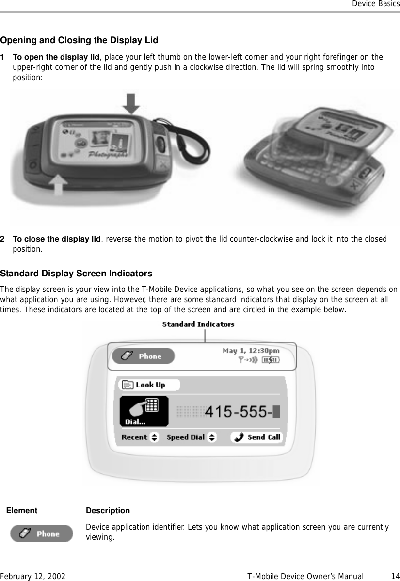 Device BasicsFebruary 12, 2002 T-Mobile Device Owner’s Manual  14Opening and Closing the Display Lid1 To open the display lid, place your left thumb on the lower-left corner and your right forefinger on the upper-right corner of the lid and gently push in a clockwise direction. The lid will spring smoothly into position:2 To close the display lid, reverse the motion to pivot the lid counter-clockwise and lock it into the closed position.Standard Display Screen IndicatorsThe display screen is your view into the T-Mobile Device applications, so what you see on the screen depends on what application you are using. However, there are some standard indicators that display on the screen at all times. These indicators are located at the top of the screen and are circled in the example below.Element DescriptionDevice application identifier. Lets you know what application screen you are currently viewing.