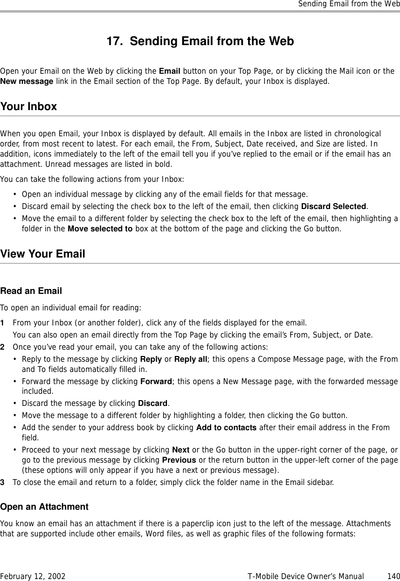 Sending Email from the WebFebruary 12, 2002 T-Mobile Device Owner’s Manual  14017. Sending Email from the WebOpen your Email on the Web by clicking the Email button on your Top Page, or by clicking the Mail icon or the New message link in the Email section of the Top Page. By default, your Inbox is displayed.Your InboxWhen you open Email, your Inbox is displayed by default. All emails in the Inbox are listed in chronological order, from most recent to latest. For each email, the From, Subject, Date received, and Size are listed. In addition, icons immediately to the left of the email tell you if you’ve replied to the email or if the email has an attachment. Unread messages are listed in bold.You can take the following actions from your Inbox:• Open an individual message by clicking any of the email fields for that message.• Discard email by selecting the check box to the left of the email, then clicking Discard Selected.• Move the email to a different folder by selecting the check box to the left of the email, then highlighting a folder in the Move selected to box at the bottom of the page and clicking the Go button.View Your EmailRead an EmailTo open an individual email for reading:1From your Inbox (or another folder), click any of the fields displayed for the email. You can also open an email directly from the Top Page by clicking the email’s From, Subject, or Date. 2Once you’ve read your email, you can take any of the following actions:• Reply to the message by clicking Reply or Reply all; this opens a Compose Message page, with the From and To fields automatically filled in.• Forward the message by clicking Forward; this opens a New Message page, with the forwarded message included.• Discard the message by clicking Discard.• Move the message to a different folder by highlighting a folder, then clicking the Go button.• Add the sender to your address book by clicking Add to contacts after their email address in the From field.• Proceed to your next message by clicking Next or the Go button in the upper-right corner of the page, or go to the previous message by clicking Previous or the return button in the upper-left corner of the page (these options will only appear if you have a next or previous message).3To close the email and return to a folder, simply click the folder name in the Email sidebar.Open an AttachmentYou know an email has an attachment if there is a paperclip icon just to the left of the message. Attachments that are supported include other emails, Word files, as well as graphic files of the following formats: