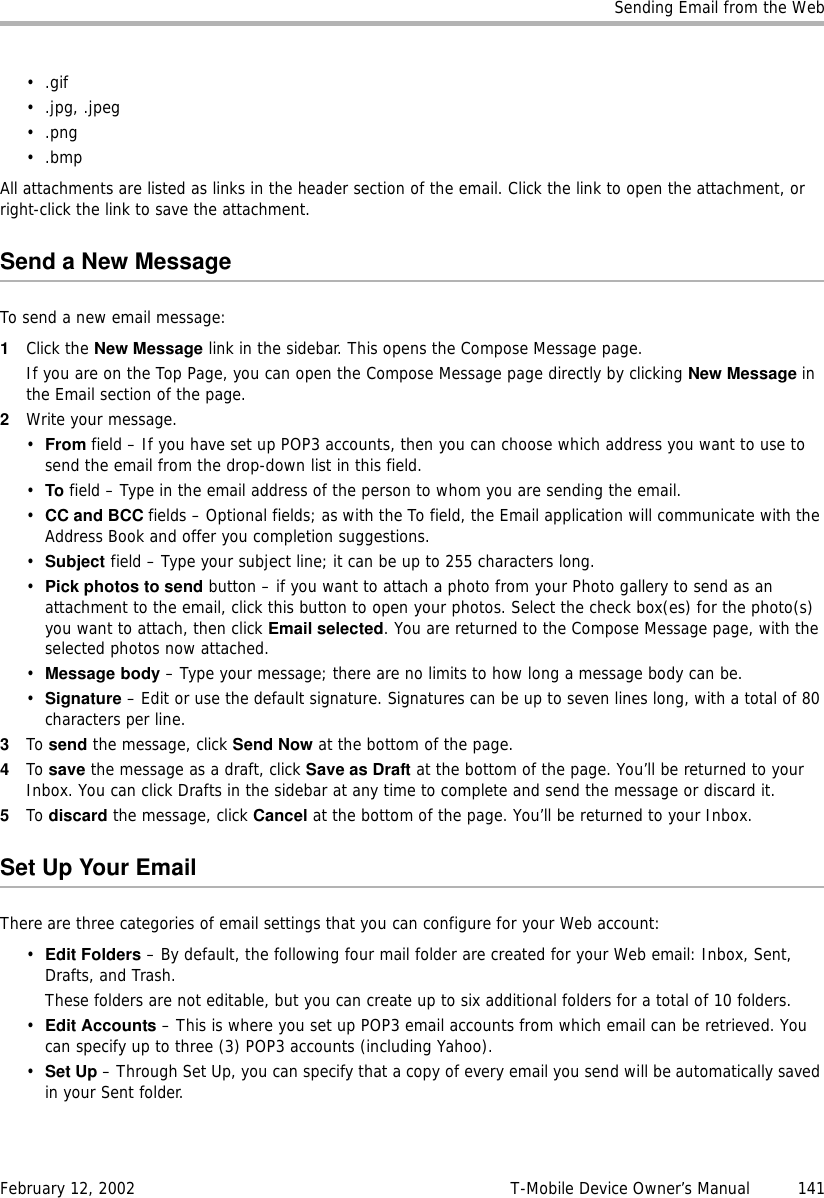 Sending Email from the WebFebruary 12, 2002 T-Mobile Device Owner’s Manual  141•.gif • .jpg, .jpeg •.png•.bmpAll attachments are listed as links in the header section of the email. Click the link to open the attachment, or right-click the link to save the attachment.Send a New MessageTo send a new email message:1Click the New Message link in the sidebar. This opens the Compose Message page.If you are on the Top Page, you can open the Compose Message page directly by clicking New Message in the Email section of the page.2Write your message.•From field – If you have set up POP3 accounts, then you can choose which address you want to use to send the email from the drop-down list in this field. •To field – Type in the email address of the person to whom you are sending the email.•CC and BCC fields – Optional fields; as with the To field, the Email application will communicate with the Address Book and offer you completion suggestions.•Subject field – Type your subject line; it can be up to 255 characters long. •Pick photos to send button – if you want to attach a photo from your Photo gallery to send as an attachment to the email, click this button to open your photos. Select the check box(es) for the photo(s) you want to attach, then click Email selected. You are returned to the Compose Message page, with the selected photos now attached.•Message body – Type your message; there are no limits to how long a message body can be.•Signature – Edit or use the default signature. Signatures can be up to seven lines long, with a total of 80 characters per line.3To send the message, click Send Now at the bottom of the page.4To save the message as a draft, click Save as Draft at the bottom of the page. You’ll be returned to your Inbox. You can click Drafts in the sidebar at any time to complete and send the message or discard it.5To discard the message, click Cancel at the bottom of the page. You’ll be returned to your Inbox.Set Up Your EmailThere are three categories of email settings that you can configure for your Web account:•Edit Folders – By default, the following four mail folder are created for your Web email: Inbox, Sent, Drafts, and Trash.These folders are not editable, but you can create up to six additional folders for a total of 10 folders.•Edit Accounts – This is where you set up POP3 email accounts from which email can be retrieved. You can specify up to three (3) POP3 accounts (including Yahoo).•Set Up – Through Set Up, you can specify that a copy of every email you send will be automatically saved in your Sent folder.