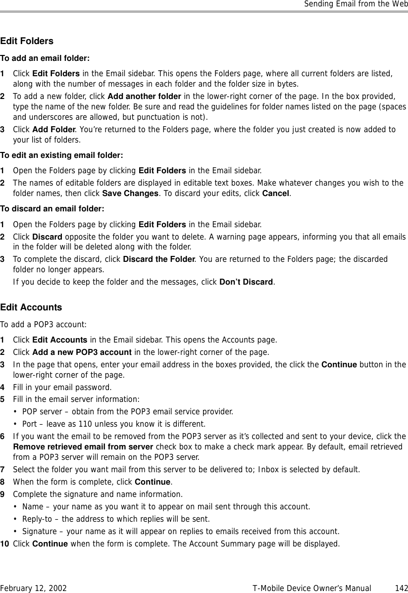 Sending Email from the WebFebruary 12, 2002 T-Mobile Device Owner’s Manual  142Edit FoldersToaddanemailfolder:1Click Edit Folders in the Email sidebar. This opens the Folders page, where all current folders are listed, along with the number of messages in each folder and the folder size in bytes.2To add a new folder, click Add another folder in the lower-right corner of the page. In the box provided, type the name of the new folder. Be sure and read the guidelines for folder names listed on the page (spaces and underscores are allowed, but punctuation is not).3Click Add Folder. You’re returned to the Folders page, where the folder you just created is now added to your list of folders. To edit an existing email folder:1Open the Folders page by clicking Edit Folders in the Email sidebar.2The names of editable folders are displayed in editable text boxes. Make whatever changes you wish to the folder names, then click Save Changes. To discard your edits, click Cancel.To discard an email folder:1Open the Folders page by clicking Edit Folders in the Email sidebar.2Click Discard opposite the folder you want to delete. A warning page appears, informing you that all emails in the folder will be deleted along with the folder.3To complete the discard, click Discard the Folder. You are returned to the Folders page; the discarded folder no longer appears.If you decide to keep the folder and the messages, click Don’t Discard. Edit AccountsTo add a POP3 account: 1Click Edit Accounts in the Email sidebar. This opens the Accounts page.2Click Add a new POP3 account in the lower-right corner of the page.3In the page that opens, enter your email address in the boxes provided, the click the Continue button in the lower-right corner of the page.4Fill in your email password.5Fill in the email server information:• POP server – obtain from the POP3 email service provider.• Port – leave as 110 unless you know it is different.6If you want the email to be removed from the POP3 server as it’s collected and sent to your device, click the Remove retrieved email from server check box to make a check mark appear. By default, email retrieved from a POP3 server will remain on the POP3 server.7Select the folder you want mail from this server to be delivered to; Inbox is selected by default.8When the form is complete, click Continue.9Complete the signature and name information.• Name – your name as you want it to appear on mail sent through this account.• Reply-to – the address to which replies will be sent.• Signature – your name as it will appear on replies to emails received from this account.10 Click Continue when the form is complete. The Account Summary page will be displayed.