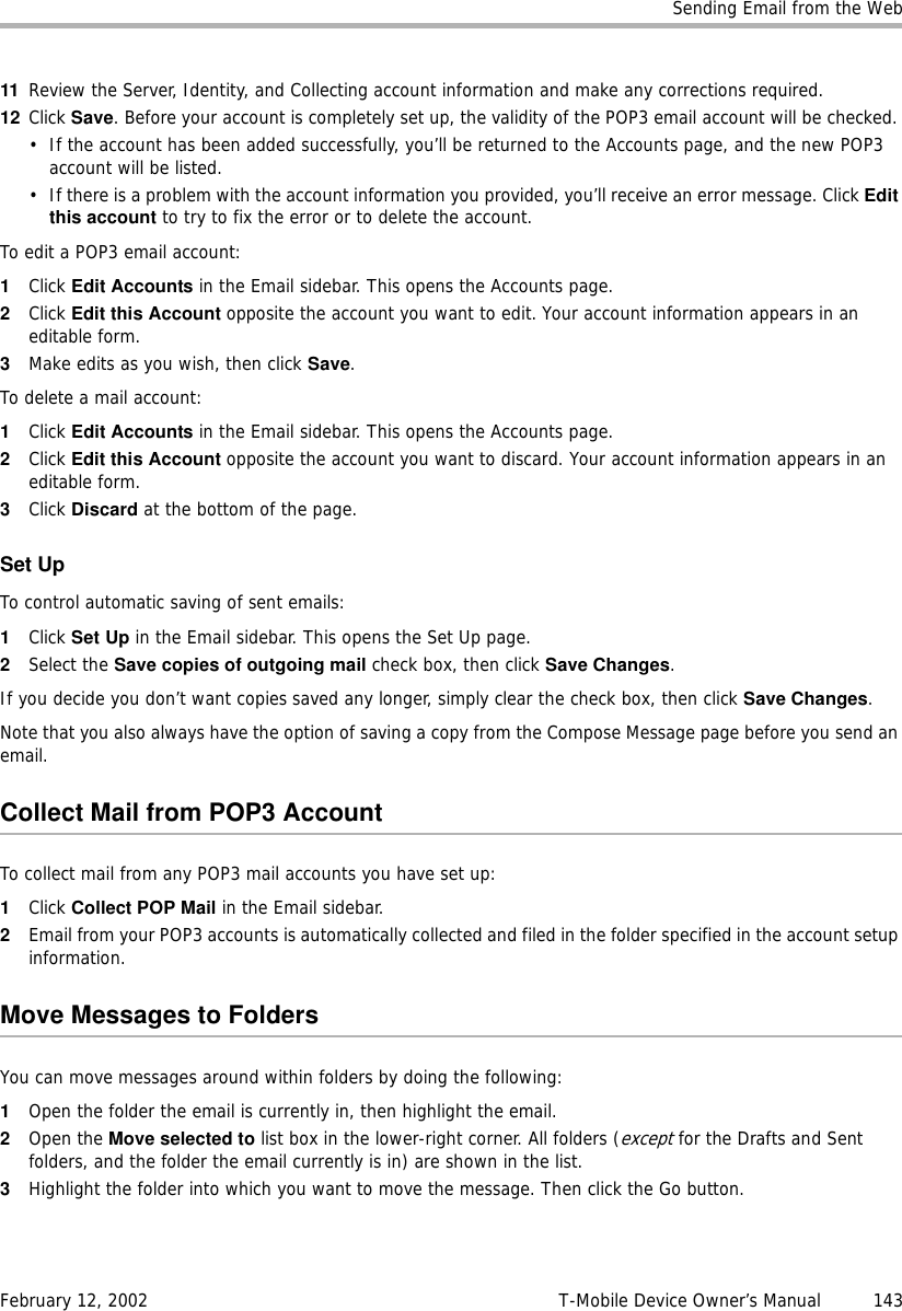 Sending Email from the WebFebruary 12, 2002 T-Mobile Device Owner’s Manual  14311 Review the Server, Identity, and Collecting account information and make any corrections required. 12 Click Save. Before your account is completely set up, the validity of the POP3 email account will be checked. • If the account has been added successfully, you’ll be returned to the Accounts page, and the new POP3 account will be listed.• If there is a problem with the account information you provided, you’ll receive an error message. Click Editthis account to try to fix the error or to delete the account.To edit a POP3 email account:1Click Edit Accounts in the Email sidebar. This opens the Accounts page.2Click Edit this Account opposite the account you want to edit. Your account information appears in an editable form.3Make edits as you wish, then click Save. To delete a mail account:1Click Edit Accounts in the Email sidebar. This opens the Accounts page.2Click Edit this Account opposite the account you want to discard. Your account information appears in an editable form.3Click Discard at the bottom of the page. Set UpTo control automatic saving of sent emails:1Click Set Up in the Email sidebar. This opens the Set Up page.2Select the Save copies of outgoing mail check box, then click Save Changes. If you decide you don’t want copies saved any longer, simply clear the check box, then click Save Changes.Note that you also always have the option of saving a copy from the Compose Message page before you send an email. Collect Mail from POP3 AccountTo collect mail from any POP3 mail accounts you have set up:1Click Collect POP Mail in the Email sidebar.2Email from your POP3 accounts is automatically collected and filed in the folder specified in the account setup information.Move Messages to FoldersYou can move messages around within folders by doing the following:1Open the folder the email is currently in, then highlight the email.2Open the Move selected to list box in the lower-right corner. All folders (except for the Drafts and Sent folders, and the folder the email currently is in) are shown in the list. 3Highlight the folder into which you want to move the message. Then click the Go button.