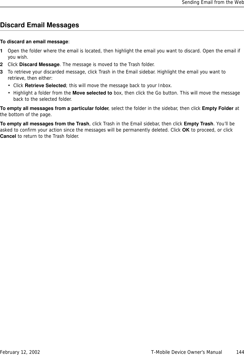 Sending Email from the WebFebruary 12, 2002 T-Mobile Device Owner’s Manual  144Discard Email MessagesTo discard an email message:1Open the folder where the email is located, then highlight the email you want to discard. Open the email if you wish.2Click Discard Message. The message is moved to the Trash folder.3To retrieve your discarded message, click Trash in the Email sidebar. Highlight the email you want to retrieve, then either:• Click Retrieve Selected; this will move the message back to your Inbox.• Highlight a folder from the Move selected to box, then click the Go button. This will move the message back to the selected folder.To empty all messages from a particular folder, select the folder in the sidebar, then click Empty Folder at the bottom of the page.To empty all messages from the Trash, click Trash in the Email sidebar, then click Empty Trash. You’ll be asked to confirm your action since the messages will be permanently deleted. Click OK to proceed, or click Cancel to return to the Trash folder.