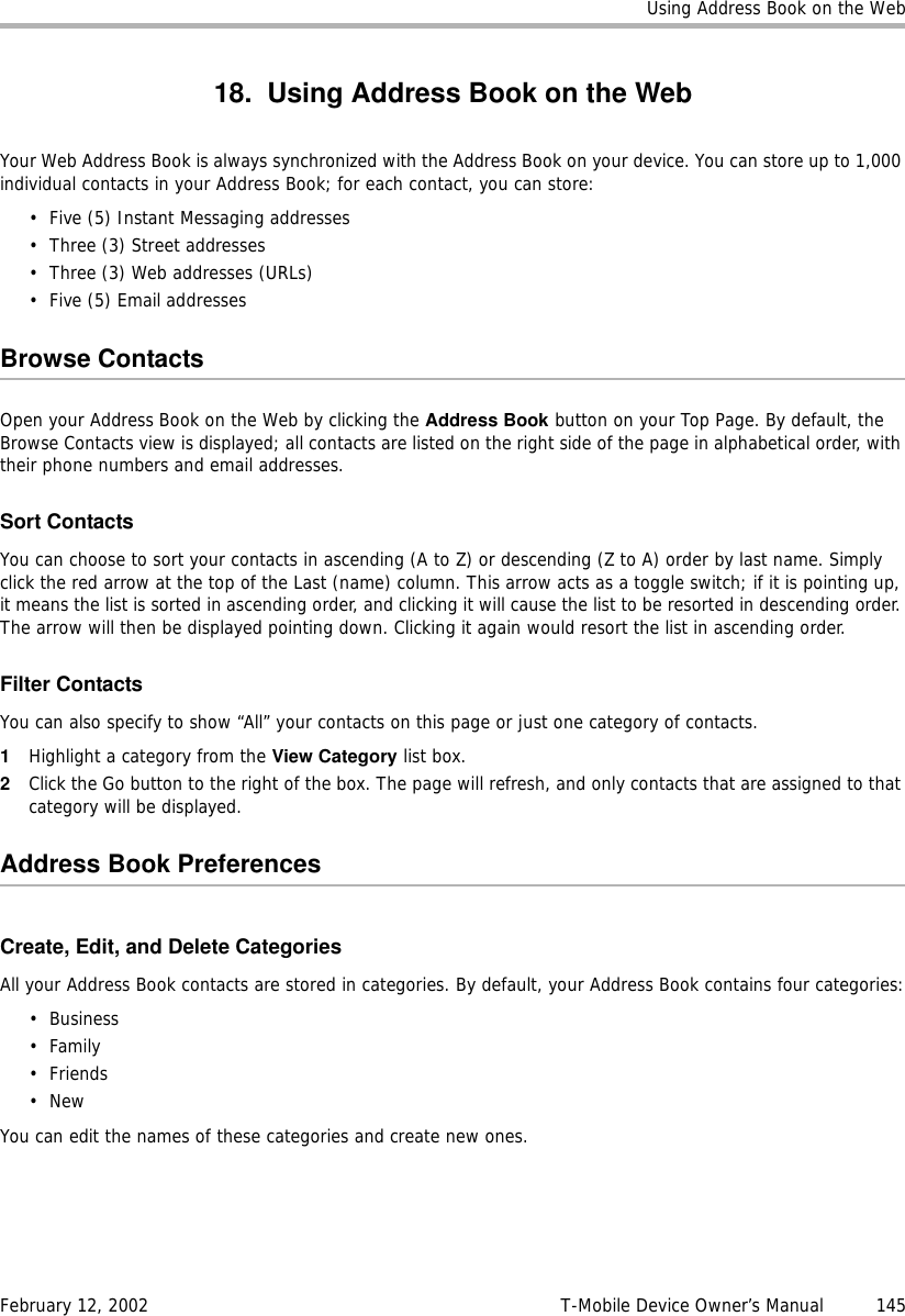 Using Address Book on the WebFebruary 12, 2002 T-Mobile Device Owner’s Manual  14518. Using Address Book on the WebYour Web Address Book is always synchronized with the Address Book on your device. You can store up to 1,000 individual contacts in your Address Book; for each contact, you can store:• Five (5) Instant Messaging addresses• Three (3) Street addresses• Three (3) Web addresses (URLs)• Five (5) Email addressesBrowse ContactsOpen your Address Book on the Web by clicking the Address Book button on your Top Page. By default, the Browse Contacts view is displayed; all contacts are listed on the right side of the page in alphabetical order, with their phone numbers and email addresses.Sort ContactsYou can choose to sort your contacts in ascending (A to Z) or descending (Z to A) order by last name. Simply click the red arrow at the top of the Last (name) column. This arrow acts as a toggle switch; if it is pointing up, it means the list is sorted in ascending order, and clicking it will cause the list to be resorted in descending order. The arrow will then be displayed pointing down. Clicking it again would resort the list in ascending order.Filter ContactsYou can also specify to show “All” your contacts on this page or just one category of contacts. 1Highlight a category from the View Category list box.2Click the Go button to the right of the box. The page will refresh, and only contacts that are assigned to that category will be displayed.Address Book PreferencesCreate, Edit, and Delete CategoriesAll your Address Book contacts are stored in categories. By default, your Address Book contains four categories:•Business•Family•Friends•NewYou can edit the names of these categories and create new ones.