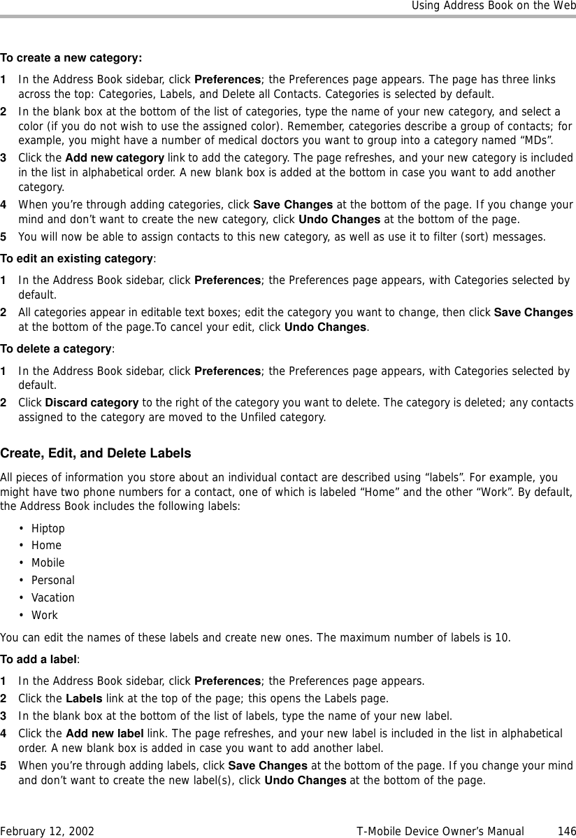 Using Address Book on the WebFebruary 12, 2002 T-Mobile Device Owner’s Manual  146To create a new category:1In the Address Book sidebar, click Preferences; the Preferences page appears. The page has three links across the top: Categories, Labels, and Delete all Contacts. Categories is selected by default.2In the blank box at the bottom of the list of categories, type the name of your new category, and select a color (if you do not wish to use the assigned color). Remember, categories describe a group of contacts; for example, you might have a number of medical doctors you want to group into a category named “MDs”. 3Click the Add new category link to add the category. The page refreshes, and your new category is included in the list in alphabetical order. A new blank box is added at the bottom in case you want to add another category.4When you’re through adding categories, click Save Changes at the bottom of the page. If you change your mind and don’t want to create the new category, click Undo Changes at the bottom of the page.5You will now be able to assign contacts to this new category, as well as use it to filter (sort) messages.To edit an existing category:1In the Address Book sidebar, click Preferences; the Preferences page appears, with Categories selected by default.2All categories appear in editable text boxes; edit the category you want to change, then click Save Changes at the bottom of the page.To cancel your edit, click Undo Changes. To delete a category:1In the Address Book sidebar, click Preferences; the Preferences page appears, with Categories selected by default.2Click Discard category to the right of the category you want to delete. The category is deleted; any contacts assigned to the category are moved to the Unfiled category.Create, Edit, and Delete LabelsAll pieces of information you store about an individual contact are described using “labels”. For example, you might have two phone numbers for a contact, one of which is labeled “Home” and the other “Work”. By default, the Address Book includes the following labels:•Hiptop•Home•Mobile•Personal• Vacation•WorkYou can edit the names of these labels and create new ones. The maximum number of labels is 10.To add a label:1In the Address Book sidebar, click Preferences; the Preferences page appears. 2Click the Labels link at the top of the page; this opens the Labels page.3In the blank box at the bottom of the list of labels, type the name of your new label. 4Click the Add new label link. The page refreshes, and your new label is included in the list in alphabetical order. A new blank box is added in case you want to add another label.5When you’re through adding labels, click Save Changes at the bottom of the page. If you change your mind and don’t want to create the new label(s), click Undo Changes at the bottom of the page.