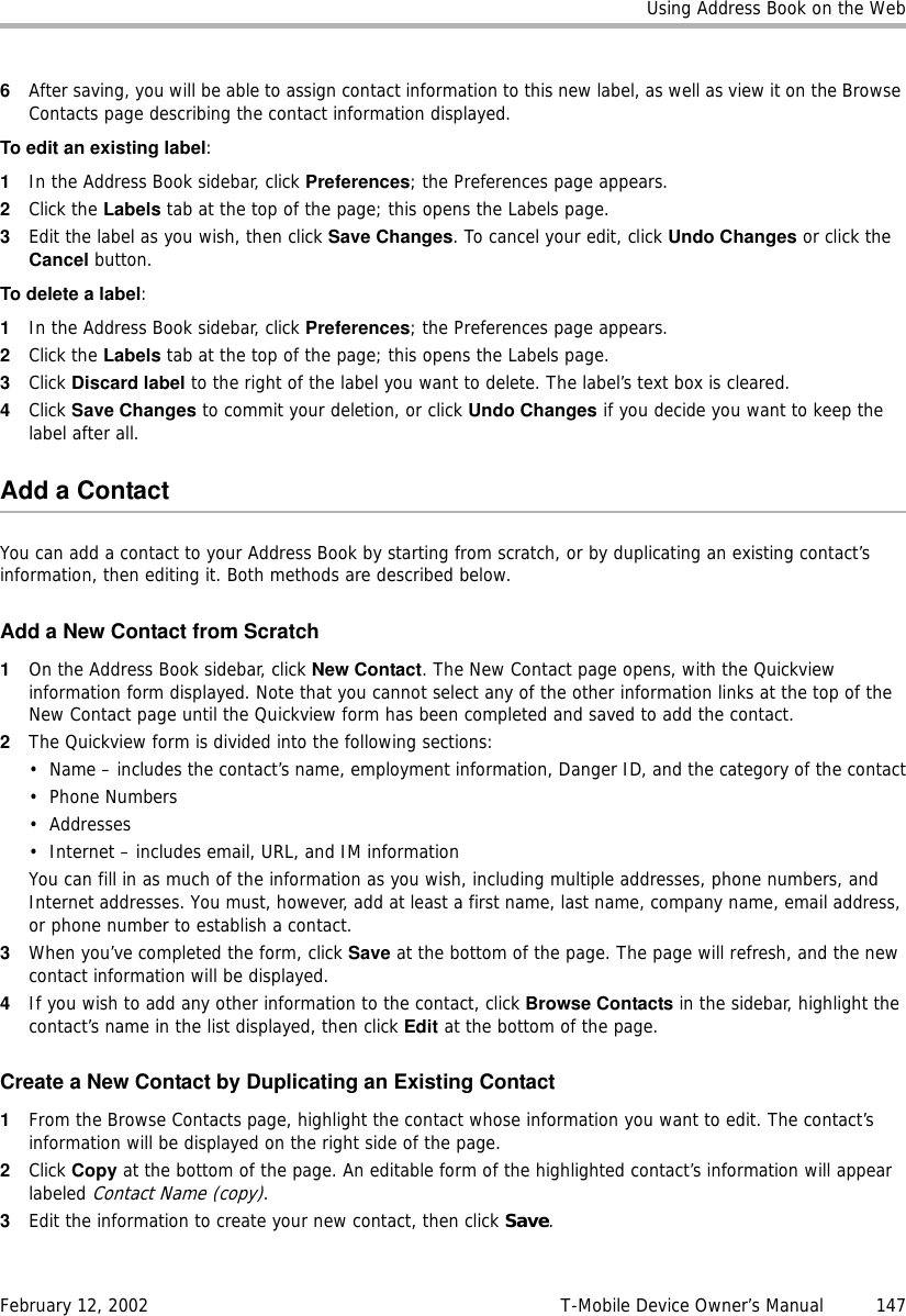 Using Address Book on the WebFebruary 12, 2002 T-Mobile Device Owner’s Manual  1476After saving, you will be able to assign contact information to this new label, as well as view it on the Browse Contacts page describing the contact information displayed.To edit an existing label:1In the Address Book sidebar, click Preferences; the Preferences page appears. 2Click the Labels tab at the top of the page; this opens the Labels page.3Edit the label as you wish, then click Save Changes. To cancel your edit, click Undo Changes or click the Cancel button.To delete a label:1In the Address Book sidebar, click Preferences; the Preferences page appears. 2Click the Labels tab at the top of the page; this opens the Labels page.3Click Discard label to the right of the label you want to delete. The label’s text box is cleared.4Click Save Changes to commit your deletion, or click Undo Changes if you decide you want to keep the label after all.Add a ContactYou can add a contact to your Address Book by starting from scratch, or by duplicating an existing contact’s information, then editing it. Both methods are described below.Add a New Contact from Scratch1On the Address Book sidebar, click New Contact. The New Contact page opens, with the Quickview information form displayed. Note that you cannot select any of the other information links at the top of the New Contact page until the Quickview form has been completed and saved to add the contact.2The Quickview form is divided into the following sections:• Name – includes the contact’s name, employment information, Danger ID, and the category of the contact•Phone Numbers • Addresses• Internet – includes email, URL, and IM informationYou can fill in as much of the information as you wish, including multiple addresses, phone numbers, and Internet addresses. You must, however, add at least a first name, last name, company name, email address, or phone number to establish a contact.3When you’ve completed the form, click Save at the bottom of the page. The page will refresh, and the new contact information will be displayed. 4If you wish to add any other information to the contact, click Browse Contacts in the sidebar, highlight the contact’s name in the list displayed, then click Edit at the bottom of the page.Create a New Contact by Duplicating an Existing Contact1From the Browse Contacts page, highlight the contact whose information you want to edit. The contact’s information will be displayed on the right side of the page.2Click Copy at the bottom of the page. An editable form of the highlighted contact’s information will appear labeled Contact Name (copy).3Edit the information to create your new contact, then click Save.