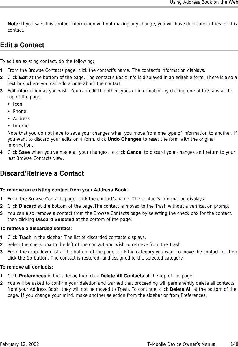Using Address Book on the WebFebruary 12, 2002 T-Mobile Device Owner’s Manual  148Note: If you save this contact information without making any change, you will have duplicate entries for this contact.Edit a ContactTo edit an existing contact, do the following:1From the Browse Contacts page, click the contact’s name. The contact’s information displays. 2Click Edit at the bottom of the page. The contact’s Basic Info is displayed in an editable form. There is also a text box where you can add a note about the contact.3Edit information as you wish. You can edit the other types of information by clicking one of the tabs at the top of the page:•Icon•Phone•Address• InternetNote that you do not have to save your changes when you move from one type of information to another. If you want to discard your edits on a form, click Undo Changes to reset the form with the original information.4Click Save when you’ve made all your changes, or click Cancel to discard your changes and return to your last Browse Contacts view.Discard/Retrieve a ContactTo remove an existing contact from your Address Book:1From the Browse Contacts page, click the contact’s name. The contact’s information displays. 2Click Discard at the bottom of the page.The contact is moved to the Trash without a verification prompt.3You can also remove a contact from the Browse Contacts page by selecting the check box for the contact, then clicking Discard Selected at the bottom of the page.To retrieve a discarded contact: 1Click Trash in the sidebar. The list of discarded contacts displays.2Select the check box to the left of the contact you wish to retrieve from the Trash.3From the drop-down list at the bottom of the page, click the category you want to move the contact to, then click the Go button. The contact is restored, and assigned to the selected category.To remove all contacts:1Click Preferences in the sidebar, then click Delete All Contacts at the top of the page.2You will be asked to confirm your deletion and warned that proceeding will permanently delete all contacts from your Address Book; they will not be moved to Trash. To continue, click Delete All at the bottom of the page. If you change your mind, make another selection from the sidebar or from Preferences. 