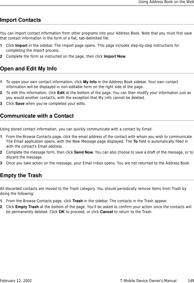 Using Address Book on the WebFebruary 12, 2002 T-Mobile Device Owner’s Manual  149Import ContactsYou can import contact information from other programs into your Address Book. Note that you must first save that contact information in the form of a flat, tab-delimited file.1Click Import in the sidebar. The Import page opens. This page includes step-by-step instructions for completing the import process. 2Complete the form as instructed on the page, then click Import Now.Open and Edit My Info1To open your own contact information, click My Info in the Address Book sidebar. Your own contact information will be displayed in non-editable form on the right side of the page. 2To edit this information, click Edit at the bottom of the page. You can then modify your information just as you would another contact’s, with the exception that My Info cannot be deleted. 3Click Save when you’ve completed your edits.Communicate with a ContactUsing stored contact information, you can quickly communicate with a contact by Email:1From the Browse Contacts page, click the email address of the contact with whom you wish to communicate. The Email application opens, with the New Message page displayed. The To field is automatically filled in with the contact’s Email address.2Complete the message form, then click Send Now. You can also choose to save a draft of the message, or to discard the message.3Once you take action on the message, your Email Inbox opens. You are not returned to the Address Book.Empty the TrashAll discarded contacts are moved to the Trash category. You should periodically remove items from Trash by doing the following:1From the Browse Contacts page, click Trash in the sidebar. The contacts in the Trash appear.2Click Empty Trash at the bottom of the page. You’ll be asked to confirm your action since the contacts will be permanently deleted. Click OK to proceed, or click Cancel to return to the Trash.