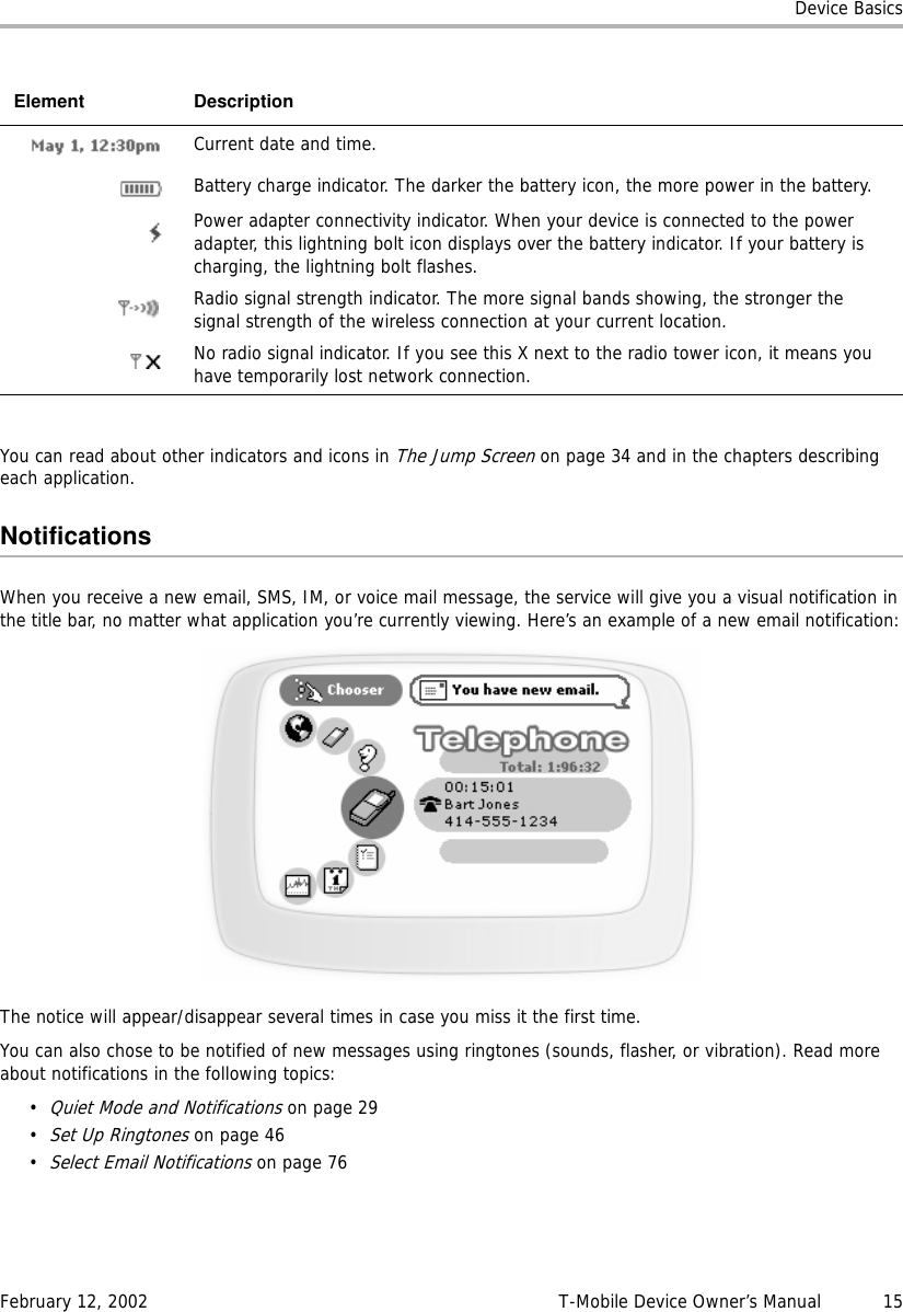 Device BasicsFebruary 12, 2002 T-Mobile Device Owner’s Manual  15You can read about other indicators and icons in The Jump Screen on page 34 and in the chapters describing each application.NotificationsWhen you receive a new email, SMS, IM, or voice mail message, the service will give you a visual notification in the title bar, no matter what application you’re currently viewing. Here’s an example of a new email notification:The notice will appear/disappear several times in case you miss it the first time.You can also chose to be notified of new messages using ringtones (sounds, flasher, or vibration). Read more about notifications in the following topics:•Quiet Mode and Notifications on page 29•Set Up Ringtones on page 46•Select Email Notifications on page 76Current date and time.Battery charge indicator. The darker the battery icon, the more power in the battery.Power adapter connectivity indicator. When your device is connected to the power adapter, this lightning bolt icon displays over the battery indicator. If your battery is charging, the lightning bolt flashes.Radio signal strength indicator. The more signal bands showing, the stronger the signal strength of the wireless connection at your current location.No radio signal indicator. If you see this X next to the radio tower icon, it means you have temporarily lost network connection.Element Description