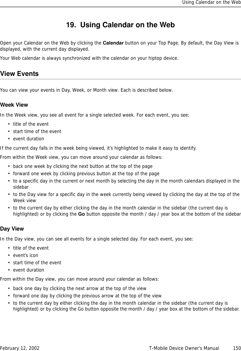 Using Calendar on the WebFebruary 12, 2002 T-Mobile Device Owner’s Manual  15019. Using Calendar on the WebOpen your Calendar on the Web by clicking the Calendar button on your Top Page. By default, the Day View is displayed, with the current day displayed. Your Web calendar is always synchronized with the calendar on your hiptop device.View EventsYou can view your events in Day, Week, or Month view. Each is described below.Week ViewIn the Week view, you see all event for a single selected week. For each event, you see:• title of the event• start time of the event•event durationIf the current day falls in the week being viewed, it’s highlighted to make it easy to identify. From within the Week view, you can move around your calendar as follows:• back one week by clicking the next button at the top of the page• forward one week by clicking previous button at the top of the page• to a specific day in the current or next month by selecting the day in the month calendars displayed in the sidebar• to the Day view for a specific day in the week currently being viewed by clicking the day at the top of the Week view• to the current day by either clicking the day in the month calendar in the sidebar (the current day is highlighted) or by clicking the Go button opposite the month / day / year box at the bottom of the sidebarDay ViewIn the Day view, you can see all events for a single selected day. For each event, you see: • title of the event•event’s icon• start time of the event•event durationFrom within the Day view, you can move around your calendar as follows:• back one day by clicking the next arrow at the top of the view• forward one day by clicking the previous arrow at the top of the view• to the current day by either clicking the day in the month calendar in the sidebar (the current day is highlighted) or by clicking the Go button opposite the month / day / year box at the bottom of the sidebar. 