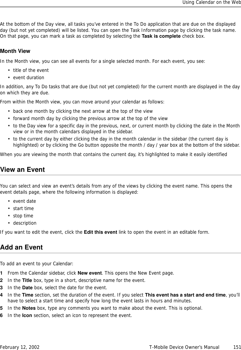 Using Calendar on the WebFebruary 12, 2002 T-Mobile Device Owner’s Manual  151At the bottom of the Day view, all tasks you’ve entered in the To Do application that are due on the displayed day (but not yet completed) will be listed. You can open the Task Information page by clicking the task name. On that page, you can mark a task as completed by selecting the Task is complete check box. Month ViewIn the Month view, you can see all events for a single selected month. For each event, you see: • title of the event•event durationIn addition, any To Do tasks that are due (but not yet completed) for the current month are displayed in the day on which they are due.From within the Month view, you can move around your calendar as follows:• back one month by clicking the next arrow at the top of the view• forward month day by clicking the previous arrow at the top of the view• to the Day view for a specific day in the previous, next, or current month by clicking the date in the Month view or in the month calendars displayed in the sidebar.• to the current day by either clicking the day in the month calendar in the sidebar (the current day is highlighted) or by clicking the Go button opposite the month / day / year box at the bottom of the sidebar. When you are viewing the month that contains the current day, it’s highlighted to make it easily identifiedView an EventYou can select and view an event’s details from any of the views by clicking the event name. This opens the event details page, where the following information is displayed:•event date•start time•stop time•descriptionIf you want to edit the event, click the Edit this event link to open the event in an editable form.Add an EventTo add an event to your Calendar:1From the Calendar sidebar, click New event. This opens the New Event page.2In the Title box, type in a short, descriptive name for the event. 3In the Date box, select the date for the event. 4In the Time section, set the duration of the event. If you select This event has a start and end time, you’ll have to select a start time and specify how long the event lasts in hours and minutes.5In the Notes box, type any comments you want to make about the event. This is optional.6In the Icon section, select an icon to represent the event.