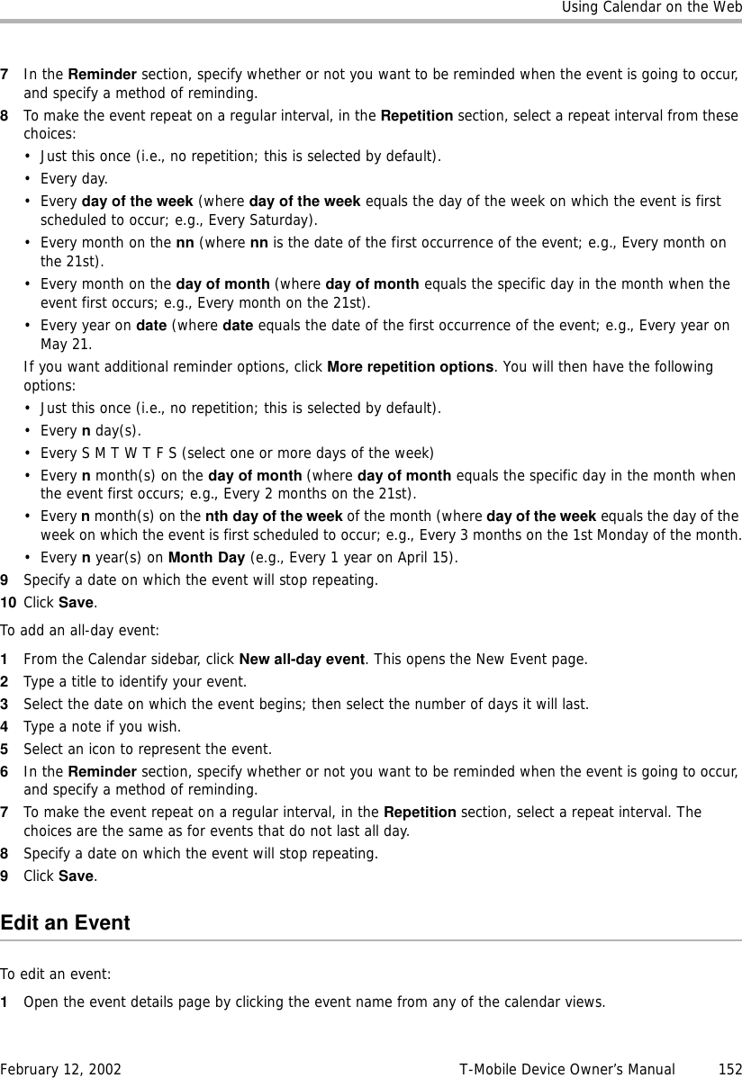 Using Calendar on the WebFebruary 12, 2002 T-Mobile Device Owner’s Manual  1527In the Reminder section, specify whether or not you want to be reminded when the event is going to occur, and specify a method of reminding. 8To make the event repeat on a regular interval, in the Repetition section, select a repeat interval from these choices:• Just this once (i.e., no repetition; this is selected by default). •Every day.•Every day of the week (where day of the week equals the day of the week on which the event is first scheduled to occur; e.g., Every Saturday).•Every month on the nn (where nn is the date of the first occurrence of the event; e.g., Every month on the 21st). •Every month on the day of month (where day of month equals the specific day in the month when the event first occurs; e.g., Every month on the 21st). • Every year on date (where date equals the date of the first occurrence of the event; e.g., Every year on May 21.If you want additional reminder options, click More repetition options. You will then have the following options:• Just this once (i.e., no repetition; this is selected by default). •Every n day(s).• Every S M T W T F S (select one or more days of the week)•Every n month(s) on the day of month (where day of month equals the specific day in the month when the event first occurs; e.g., Every 2 months on the 21st).•Every n month(s) on the nth day of the week of the month (where day of the week equals the day of the week on which the event is first scheduled to occur; e.g., Every 3 months on the 1st Monday of the month.•Every n year(s) on Month Day (e.g., Every 1 year on April 15).9Specify a date on which the event will stop repeating.10 Click Save.To add an all-day event:1From the Calendar sidebar, click New all-day event. This opens the New Event page.2Type a title to identify your event.3Select the date on which the event begins; then select the number of days it will last.4Type a note if you wish.5Select an icon to represent the event.6In the Reminder section, specify whether or not you want to be reminded when the event is going to occur, and specify a method of reminding.7To make the event repeat on a regular interval, in the Repetition section, select a repeat interval. The choices are the same as for events that do not last all day.8Specify a date on which the event will stop repeating.9Click Save.Edit an EventTo edit an event:1Open the event details page by clicking the event name from any of the calendar views.