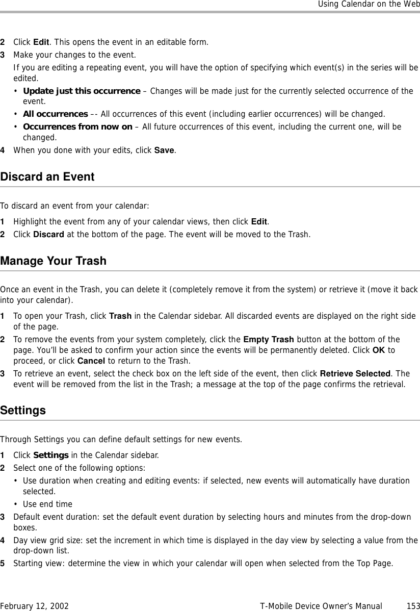 Using Calendar on the WebFebruary 12, 2002 T-Mobile Device Owner’s Manual  1532Click Edit. This opens the event in an editable form.3Make your changes to the event.If you are editing a repeating event, you will have the option of specifying which event(s) in the series will be edited. •Update just this occurrence – Changes will be made just for the currently selected occurrence of the event. •All occurrences –- All occurrences of this event (including earlier occurrences) will be changed. •Occurrences from now on – All future occurrences of this event, including the current one, will be changed. 4When you done with your edits, click Save. Discard an EventTo discard an event from your calendar:1Highlight the event from any of your calendar views, then click Edit. 2Click Discard at the bottom of the page. The event will be moved to the Trash.Manage Your TrashOnce an event in the Trash, you can delete it (completely remove it from the system) or retrieve it (move it back into your calendar).1To open your Trash, click Trash in the Calendar sidebar. All discarded events are displayed on the right side of the page.2To remove the events from your system completely, click the Empty Trash button at the bottom of the page. You’ll be asked to confirm your action since the events will be permanently deleted. Click OK to proceed, or click Cancel to return to the Trash.3To retrieve an event, select the check box on the left side of the event, then click Retrieve Selected. The event will be removed from the list in the Trash; a message at the top of the page confirms the retrieval. SettingsThrough Settings you can define default settings for new events.1Click Settings in the Calendar sidebar.2Select one of the following options:• Use duration when creating and editing events: if selected, new events will automatically have duration selected.•Use end time3Default event duration: set the default event duration by selecting hours and minutes from the drop-down boxes.4Day view grid size: set the increment in which time is displayed in the day view by selecting a value from the drop-down list.5Starting view: determine the view in which your calendar will open when selected from the Top Page.