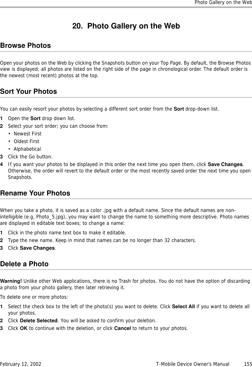 Photo Gallery on the WebFebruary 12, 2002 T-Mobile Device Owner’s Manual  15520. Photo Gallery on the WebBrowse PhotosOpen your photos on the Web by clicking the Snapshots button on your Top Page. By default, the Browse Photos view is displayed; all photos are listed on the right side of the page in chronological order. The default order is the newest (most recent) photos at the top. Sort Your PhotosYou can easily resort your photos by selecting a different sort order from the Sort drop-down list. 1Open the Sort drop down list.2Select your sort order; you can choose from:• Newest First•Oldest First•Alphabetical3Click the Go button.4If you want your photos to be displayed in this order the next time you open them, click Save Changes. Otherwise, the order will revert to the default order or the most recently saved order the next time you open Snapshots.Rename Your PhotosWhen you take a photo, it is saved as a color .jpg with a default name. Since the default names are non-intelligible (e.g, Photo_5.jpg), you may want to change the name to something more descriptive. Photo names are displayed in editable text boxes; to change a name:1Click in the photo name text box to make it editable.2Type the new name. Keep in mind that names can be no longer than 32 characters.3Click Save Changes.DeleteaPhotoWarning! Unlike other Web applications, there is no Trash for photos. You do not have the option of discarding a photo from your photo gallery, then later retrieving it.To delete one or more photos:1Select the check box to the left of the photo(s) you want to delete. Click Select All if you want to delete all your photos.2Click Delete Selected. You will be asked to confirm your deletion. 3Click OK to continue with the deletion, or click Cancel to return to your photos.