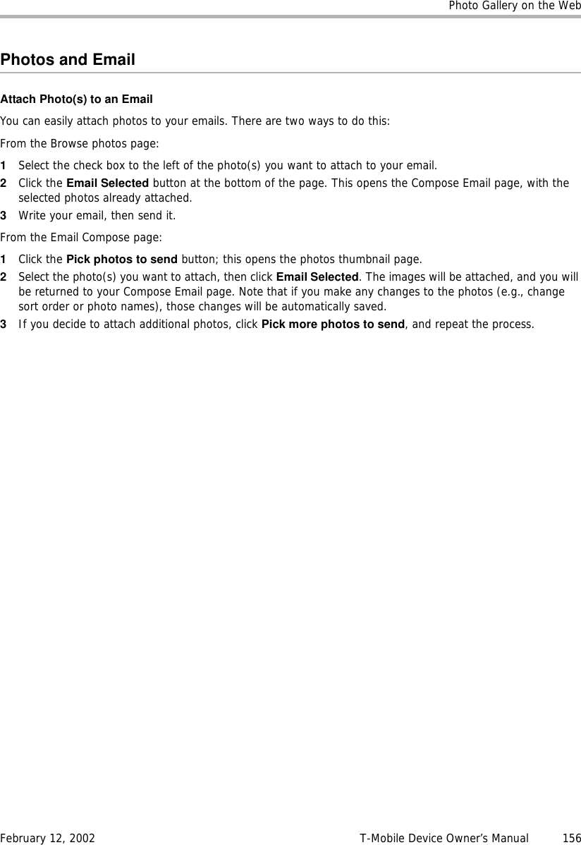 Photo Gallery on the WebFebruary 12, 2002 T-Mobile Device Owner’s Manual  156Photos and EmailAttach Photo(s) to an EmailYou can easily attach photos to your emails. There are two ways to do this:From the Browse photos page:1Select the check box to the left of the photo(s) you want to attach to your email. 2Click the Email Selected button at the bottom of the page. This opens the Compose Email page, with the selected photos already attached.3Write your email, then send it.From the Email Compose page:1Click the Pick photos to send button; this opens the photos thumbnail page. 2Select the photo(s) you want to attach, then click Email Selected. The images will be attached, and you will be returned to your Compose Email page. Note that if you make any changes to the photos (e.g., change sort order or photo names), those changes will be automatically saved.3If you decide to attach additional photos, click Pick more photos to send, and repeat the process. 