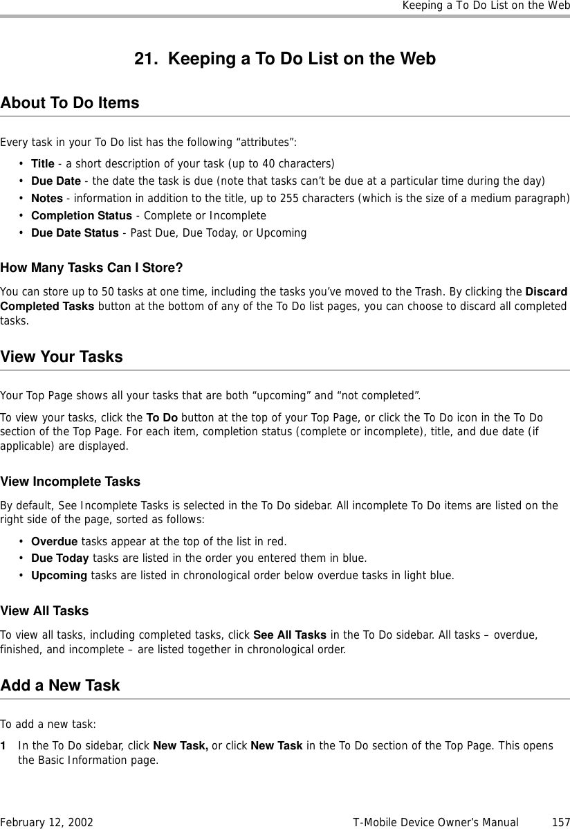 Keeping a To Do List on the WebFebruary 12, 2002 T-Mobile Device Owner’s Manual  15721. Keeping a To Do List on the WebAbout To Do ItemsEvery task in your To Do list has the following “attributes”:•Title - a short description of your task (up to 40 characters)•Due Date - the date the task is due (note that tasks can’t be due at a particular time during the day)•Notes - information in addition to the title, up to 255 characters (which is the size of a medium paragraph)•Completion Status - Complete or Incomplete•DueDateStatus - Past Due, Due Today, or UpcomingHow Many Tasks Can I Store?You can store up to 50 tasks at one time, including the tasks you’ve moved to the Trash. By clicking the DiscardCompleted Tasks button at the bottom of any of the To Do list pages, you can choose to discard all completed tasks.View Your TasksYour Top Page shows all your tasks that are both “upcoming” and “not completed”.To view your tasks, click the To Do button at the top of your Top Page, or click the To Do icon in the To Do section of the Top Page. For each item, completion status (complete or incomplete), title, and due date (if applicable) are displayed.View Incomplete TasksBy default, See Incomplete Tasks is selected in the To Do sidebar. All incomplete To Do items are listed on the right side of the page, sorted as follows:•Overdue tasks appear at the top of the list in red.•Due Today tasks are listed in the order you entered them in blue.•Upcoming tasks are listed in chronological order below overdue tasks in light blue.View All TasksTo view all tasks, including completed tasks, click See All Tasks in the To Do sidebar. All tasks – overdue, finished, and incomplete – are listed together in chronological order.Add a New TaskTo add a new task:1In the To Do sidebar, click New Task, or click New Task in the To Do section of the Top Page. This opens the Basic Information page.